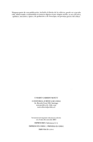Ninguna parte de esta publicación, incluido el diseño de la cubierta, puede ser reprodu-
cida, almacenada o transmitida en manera alguna ni por ningiín medio, ya sea eléctrico,
 químico, mecánico, óptico, de grabación o de fotocopia, sin permiso previo del editor




                             © MARIO GARRIDO MONTT
                         © EDITORIAI JURÍDICA DE CHILE
                            Av. Ricardo Lyon 946, Santiago
                              www.juridica de chile.com
                                www.editorialjuridica.cl




                         Se terminó de imprimir esta tercera edición
                                en el mes de enero de 2003
                             IMPRESORES: Salesianos S. A.
                     IMPRESO EN CHILE / PRINTED IN CHILE
                                   ISBN 956-10-1438-6
 