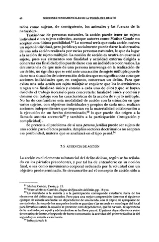 40                NOCIONES FUNDAMENTALES DE LA TEORÍA DEL DELITO


tados como sujetos, de consiguiente, los animales y las fuerzas de la
naturaleza.
     Tratándose de personas naturales, la acción puede tener un sujeto
individual o un sujeto colectivo, aunque autores como Muñoz Conde no
acepten esta última posibilidad.^' Lo normal sería que cada acción tuviera
un sujeto individual, perojurídicay socialmente puede darse la alternativa
de una sola acción realizada por varias personas naturales, lo que da lugar
a la acción de sujeto múltiple. La noción de acción es neutra en cuanto al
sujeto, pues sus elementos son finalidad y actividad extema dirig;ida a
concretar esa finalidad; ello puede darse con un individuo o con varios. La
circunstancia de que más de una persona intervenga en la realización de
un delito, no significa que se esté ante una acción de sujeto múltiple; puede
darse una situación de intervención delictiva que no significa otra cosa que
acciones individuales que, en conjunto, concretan un delito. Para que
exista una sola acción con sujeto múltiple se requiere que los intervinientes
tengan una finalidad única y común a cada uno de ellos y que se hayan
dividido el trabajo necesario para concretarla: finalidad única y común y
división del trabajo son las características de la acción de sujeto múltiple.
No ha de confiíndirse esta modalidad de acción con la situación en que
varios sujetos, con objetivos individuales y propios de cada uno, realizan
acciones independientes que importan en la materialidad colaboración a
la ejecución de un hecho determinado,^^ lo que puede dar origen a la
llamada autoría accesoria^' y también a la participación (instigación y
complicidad).
     Se presenta el problema de si una persona jurídica puede ser sujeto de
una acción para efectos penales. Amplios sectores doctrinarios no aceptan
esa posibilidad, materia que se analizará en el tipo penal.^


                               3.5 AUSENCIA DE ACCIÓN


La acción es el elemento substancial del delito doloso, según se ha señala-
do en los párrafos precedentes, y por tal ha de entenderse en su noción
final, o sea como movimiento corporal ordenado por la voluntad con un
objetivo predeterminado. Se circunscribe así el concepto de acción sólo a



    ' ' Muñoz Conde, Teoría, p, 15.
        Véase al efecto Garrido, Etapas de Ejecución delDelito, pp. 16 y ss.
        Lo vinculado a la autoría y a la participación corresponde estudiarlo fuera de los
elementos del delito aquí tratados. Pero para una mejor comprensión daremos el siguiente
ejemplo de autoría accesoria: un dependiente de una tienda, con el objeto de apropiarse de
mercaderías, las saca de los anaqueles donde se guardan y las esconde en otro lugar del local
para llevarlas cuando la ocasión se presente; otro dependiente, que lo ha visto, se aprovecha
de lo realizado por aquél y adelantándose se las lleva para sí. El primer dependiente es autor
de tentativa de hurto, el segundo de hurto consumado; la actividad del primero facilita la del
segundo y su autoría es accesoria.
    ^* Infra párrafo 6.
 