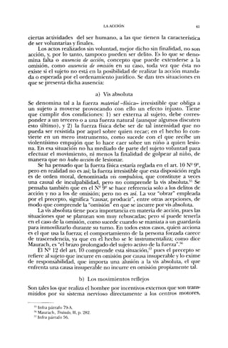 LA ACCIÓN                           41


ciertas actividades del ser humano, a las que tienen la característica
de ser voluntarias y finales.
    Los actos realizados sin voluntad, mejor dicho sin finalidad, no son
acción, y, por lo tanto, tampoco pueden ser delito. Es lo que se deno-
mina falta o ausencia de acción, concepto que puede extenderse a la
omisión, como ausencia de omisión en su caso, toda vez que ésta no
existe si el sujeto no está en la posibilidad de realizar la acción manda-
da o esperada por el ordenamiento jurídico. Se dan tres situaciones en
que se presenta dicha ausencia:

                                    a) Vis absoluta
Se denomina tal a la fuerza material -física- irresistible que obliga a
un sujeto a moverse provocando con ello un efecto injusto. Tiene
que cumplir dos condiciones: 1) ser externa al sujeto, debe corres-
ponder a un tercero o a una fuerza natural (aunque algunos discuten
esto último), y 2) la fuerza física debe ser de tal intensidad que no
pueda ser resistida por aquel sobre quien recae; en el hecho lo con-
vierte en un mero instrumento, como sucede con el que recibe un
violentísimo empujón que lo hace caer sobre un niño a quien lesio-
na. En esa situación no ha mediado de parte del sujeto voluntad para
efectuar el movimiento, ni menos la finalidad de golpear al niño, de
manera que no hubo acción de lesionar.
     Se ha pensado que la fuerza física estaría reglada en el art. 10 N° 9°,
pero en realidad no es así; la fuerza irresistible que esta disposición regla
es de orden moral, denominada vis compulsiva, que constituye a veces
una causal de inculpabilidad, pero no comprende la vis absoluta.'"'' Se
pensaba también que en el N- 9° se hace referencia solo a los delitos de
acción y no a los de omisión; pero no es así. La voz "obrar" empleada
por el precepto, significa "causar, producir", entre otras acepciones, de
modo que comprende la "omisión" en que se incurre por vis absoluta.
     La vis absoluta tiene poca importancia en materia de acción, pues las
situaciones que se plantean son muy rebuscadas; pero sí puede tenerla
en el caso de la omisión, como sucede cuando se maniata a un guardavía
para inmovilizarlo durante su tumo. En todos estos casos, quien acciona
es el que usa la fuerza; el comportamiento de la persona forzada carece
de trascendencia, ya que en el hecho se le instrumentaliza; como dice
Maurach, es "el brazo prolongado del sujeto activo de la fuerza".'*'*
     El N- 12 del art. 10 comprende esta situación,''^ pues el precepto se
refiere al sujeto que incurre en omisión por causa insuperable y lo exime
de responsabilidad, que importa una alusión a la vis absoluta, el que
enfrenta una causa insuperable no incurre en omisión propiamente tal.

                          b) Los movimientos reflejos
Son tales los que realiza el hombre por incentivos extemos que son trans-
mitidos por su sistema nervioso directamente a los centros motores.

  '•'' Infra párrafo 79-A.
  * Maurach, Tratado, , p. 282.
  " Infra párrafo 56.
 