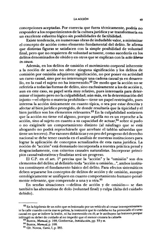 l A ACCIÓN                                         43


concepciones aceptadas. Por correcta que fuera técnicamente, podría no
responder a los requerimientos de la cultura jurídica y se transformaría en
un excelente esftierzo lógico sin posibilidades de factibilidad.
     Existe tendencia, en numerosas obras de indudable valor, a minimizar
el concepto de acción como elemento fundamental del delito. Se afirma
que distintas fíguras se satisfacen con la simple posibilidad de voluntad
final, pero que no requieren de voluntad actuante, como sucedería en los
delitos denominados de olvido y en otros que se explican con la actio liberae
in causa.
     Además, en los delitos de omisión el movimiento corp>oral inherente
a la noción de acción no ofrece ninguna significación y los delitos de
comisión por omisión adquieren significación, no por poner en actividad
un curso causal, sino por no interrumpir una cadena causal ya en desarro-
llo, en la cual el sujeto no ha intervenido.^^ De modo que la acción no se
referiría a todas las formas de delito, sino exclusivamente a los de acción y,
aun en este caso, su papel sería muy relativo, pues interesaría para deter-
minar el injusto pero no la culpabilidad; aún más, en la determinación del
injusto —el objeto o materia prohibida— tiene un papel restringido, pues
interesa la acción únicamente en cuanto típica, o sea por estar descrita y
afectar al bien jurídico protegido, de donde resultaría que la tipicidad y el
bien jurídico son los elementos relevantes.^' En la culpabilidad sostienen
que la acción no tiene rol alguno, porque aquélla no es un reproche a la
acción, sino al sujeto en cuanto a su capacidad de actuar,^ sobre si pudo
o no exigírsele un comportamiento distinto (al náufrago que se está
ahogando no podrá reprochársele que arrebate el tablón salvavidas que
tiene un tercero). Por razones didácticas y en pro del progreso del derecho
nacional se debe tener cautela en el análisis de nuestras instituciones para
lograr la aplicación de conceptos actualizados de esta rama jurídica. La
noción de "acción" está demasiado incorporada a nuestra práctica penal y
desgraciadamente, con criterios causales naturalistas. Incorporar princi-
pios causal-valorativos y finalistas será un progreso.
     El C.P. en el art. 1- precisa que la "acción" y la "omisión" son dos
elementos del delito; al definirlo toda "acción u omisión...", ambos institu-
tos constituyen el fundamento básico del delito. Para efectos sistemáticos
deben separarse los conceptos de delitos de acción y de omisión, aunque
ontológicamente se unifiquen en cuanto comportamiento humano penal-
mente relevante, que comprende a una y a otra.^*
     En sendas situaciones —delitos de acción y de omisión— se dan
también las alternativas de dolo (voluntad final) y culpa (falta del cuidado
debido).


    ^^ En la hipótesis de un niño que es lesionado por un vehículo al cruzar intempestivamen-
te la calle cuando corría tras su pelota, la institutriz que lo cuidaba no ha provocado el curso
causal en que se infiere la lesión, ni ha intervenido en él; se le atribuyen las lesiones porque
infringió su deber de cuidado al no impedir que el menor cruzara la calzada.
    *' Bustos, Manual, p. 168; Gimbemat, Introducción, pp. SS y ss.
    ^ Bustos, Manual, p. 168.
    " Cfr. Novoa, Cimo, I, p. 265.
 