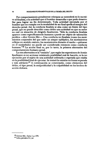 44                  NOaONES FUNDAMENTALES DE LA TOORIA DEL DEUTO


     Por comportamiento penalmente relevante se entenderá en lo sucesi-
vo al finalista, a la actividad que el hombre desarrolla o que pudo desarro-
llar para lograr un fin determinado. Toda acti^dad ejecutada por el
hombre que no cumpla con la modalidad de ser final queda al margen del
derecho penal. Así, la conducta finalista se alza como un límite del tipo
penal, que no puede describir como delito una actividad en que su autor
no esté en situación de dirigirlo finalmente. "Sólo la conducta finalista
aparece como específicamente humana y puede ser objeto de valoración
jurídica —dice Cerezo Mir—. Una conducta no finalista (como los movi-
mientos corporales del que sufi-e un ataque epiléptico, los movimientos
reflejos en sentido estricto, los movimientos durante el sueño —^piénsese
en el sonámbulo) no puede ser considerada entonces como conducta
humana."^ La acción final es, por lo tanto, la primera alternativa del
comportamiento humano penal.
     La otra alternativa es la "omisión", que según las expresiones de Armin
Kaufinann es no accionar existiendo posibilidad real de hacerlo, es la no
ejecución por el sujeto de una actividad ordenada o esperada que estaba
en la posibilidad final de ejecutar. Se tratará la omisión en forma separada
y más adelante.®' A continuación se comentarán, como elementos del
delito, el tipo penal, la antijuridicidad y la culpabilidad en los hechos de
acción dolosos.




     ** Cerezo Mir, Curso, I, p. 278.
       Infra párrafos 51 y ss.
 