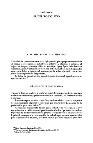 CAPITULO III

                            EL DELITO DOLOSO




                   4. EL TIPO PENAL Y LA TIPICIDAD


En un inicio, particularmente en el siglo pasado, por tipo penal se entendía
el conjunto de elementos subjetivos o internos y objetivos o externos al
sujeto, de lo que constituye el hecho a castigar; tipo y figura delictiva eran
una misma cosa.^ Esta noción varió con el tiempo; ahora se distinguen los
conceptos delito y tipo penal, no obstante la ardua discusión que existe
sobre los componentes del primero.
    Se habla de tipo de delito, tipo de injusto, tipo total, tipo de garantía,
tipo sistemático.*^


                       4 . ] . CONCEPTO DE TIPO YTIPICJDAD


Tipo es la descripción hecha por la ley penal del comportamiento humano
socialmente relevante y prohibido (acción u omisión), en su fase subjetiva
y objetiva.
     En nuestro país, autores como Cury definen al tipo como el conjunto
de características objetivas y subjetivas que constituyen la materia de la
prohibición para cada delito.'"
    Al enunciar el concepto de tipo penal se ha hecho referencia a lo que
normalmente se califica como tipo sistemático, a la descripción de la conduc-
ta prohibida. El denominado tipo garantía se vincula con el principio de la
legalidad, presupone la comprensión de todos los presupuestos requeridos
para la imposición de pena, idea más amplia que la sistemática, pero que



  ^ Sáinz Cantero, Lecáorus, II, p. 274.
  ^ Ver entre otros a Bacigalupo, Prinápios deD.P., pp. 26-27.
  '"Cury.O.P., I.p. 229.
 