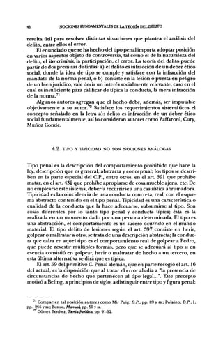 46              NOCIONES FUNDAMENTALES DE LA TEORÍA DEL DELITO


resulta útil para resolver distintas situaciones que plantea el análisis del
delito, entre ellos el error.
    El enunciado que se ha hecho del tipo penal importa adoptar posición
en varios aspectos objeto de controversia, tal como el de la naturaleza del
delito, el iter cñminis, la participación, el error. La teoría del delito puede
partir de dos premisas distintas: a) el delito es infracción de un deber ético
social, donde la idea de tipo se cumple y satisface con la infracción del
mandato de la norma penal, o b) consiste en la lesión o puesta en peligro
de un bien jurídico, vale decir un interés socialmente relevante, caso en el
cual es insuficiente para calificar de típica la conducta, la mera infracción
de la norma.''
    Algunos autores a g r e ^ n que el hecho debe, además, ser imputable
objetivamente a su autor?'* Satisface los requerimientos sistemáticos el
concepto señalado en la letra a): delito es infracción de un deber ético
social fundamentalmente, así lo consideran autores como Zaffaroni, Cury,
Muñoz Conde.



             4 . 2 . TIPO Y TIPICIDAD NO SON NOCIONES ANÁLOGAS


Tipo penal es la descripción del comportamiento prohibido que hace la
ley, descripción que es general, abstracta y conceptual; los tipos se descri-
ben en la parte especial del C.P., entre otros, en el art. 391 que prohibe
matar, en el art. 432 que prohibe apropiarse de cosa mueble ajena, etc. De
no emplearse este sistema, debería recurrirse a una casuística abrumadora.
Tipicidad es la coincidencia de una conducta concreta, real, con el esque-
ma abstracto contenido en el tipo penal. Tipicidad es una característica o
cualidad de la conducta que la hace adecuarse, subsumirse al tipo. Son
cosas diferentes por lo tanto tipo penal y conducta típica; ésta es la
realizada en un momento dado por una persona determinada. El tipo es
una abstracción, el comportamiento es un suceso ocurrido en el mundo
material. El tipo delito de lesiones según el art. 397 consiste en herir,
golpear o maltratar a otro, se trata de una descripción abstracta; la conduc-
ta que calza en aquel tipo es el comportamiento real de golpear a Pedro,
que puede revestir múltiples formas, pero que se adecuará al tipo si en
esencia consistió en golpear, herir o maltratar de hecho a un tercero, en
esta última alternativa se dirá que es típica.
     El art. 59 del primitivo C. Penal alemán, que en parte recogió el art. 16
del actual, es la disposición que al tratar el error aludía a "la presencia de
circunstancias de hecho que pertenecen al tipo legal...". Este precepto
motivó a Beling, a principios de siglo, a distinguir entre tipo y figura penal;


     Comparten tal posición autores como Mir Puig, D.P., pp. 89 y ss.; Polaino, D.P., I,
pp. 266 y ss.; Bustos, Manual, pp. 60 y ss.
   ^ Gómez Benítez, Temiajwñdica, pp. 91-92.
 