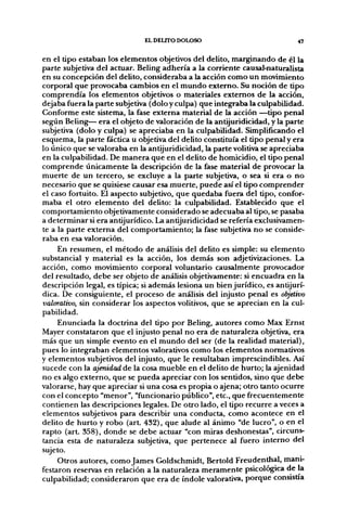 EL DELITO DOLOSO                             47


en el tipo estaban los elementos objetivos del delito, marginando de él la
parte subjetiva del actuar. Beling adhería a la corriente causal-naturalista
en su concepción del delito, consideraba a la acción como un movimiento
corporal que provocaba cambios en el mundo externo. Su noción de tipo
comprendía los elementos objetivos o materiales extemos de la acción,
dejaba fuera la parte subjetiva (dolo y culpa) que integ;raba la culpabilidad.
Conforme este sistema, la fase externa material de la acción —tipo penal
según Beling— era el objeto de valoración de la antijuridicidad, y la parte
subjetiva (dolo y culpa) se apreciaba en la culpabilidad. Simplificando el
esquema, la parte fáctica u objetiva del delito constituía el tipo penal y era
lo único que se valoraba en la antijuridicidad, la parte volitiva se apreciaba
en la culpabilidad. De manera que en el delito de homicidio, el tipo penal
comprende únicamente la descripción de la fase material de provocar la
muerte de un tercero, se excluye a la parte subjetiva, o sea si era o no
necesario que se quisiese causar esa muerte, puede así el tipo comprender
el caso fortuito. El aspecto subjetivo, que quedaba fuera del tipo, confor-
maba el otro elemento del delito: la culpabilidad. Establecido que el
comportamiento objetivamente considerado se adecuaba al tipo, se pasaba
a determinar si era antijurídico. La antijuridicidad se refería exclusivamen-
te a la parte externa del comportamiento; la fase subjetiva no se conside-
raba en esa valoración.
     En resumen, el método de análisis del delito es simple: su elemento
substancial y material es la acción, los demás son adjetivizaciones. La
acción, como movimiento corporal voluntario causalmente provocador
del resultado, debe ser objeto de análisis objetivamente: si encuadra en la
descripción legal, es típica; si además lesiona un bien jurídico, es antijurí-
dica. De consiguiente, el proceso de análisis del injusto penal es objetivo
valorativo, sin considerar los aspectos volitivos, que se aprecian en la cul-
pabilidad.
     Enunciada la doctrina del tipo por Beling, autores como Max Ernst
Mayer constataron que el injusto penal no era de naturaleza objetiva, era
más que un simple evento en el mundo del ser (de la realidad material),
pues lo integraban elementos valorativos como los elementos normativos
y elementos subjetivos del injusto, que le resultaban imprescindibles. Así
sucede con la ajenidad de la cosa mueble en el delito de hurto; la ajenidad
no es algo externo, que se pueda apreciar con los sentidos, sino que debe
valorarse, hay que apreciar si una cosa es propia o ajena; otro tanto ocurre
con el concepto "menor", "funcionario público", etc., que frecuentemente
contienen las descripciones legales. De otro lado, el tipo recurre aveces a
elementos subjetivos para describir una conducta, como acontece en el
delito de hurto y robo (art. 432), que alude al ánimo "de lucro", o en el
rapto (art. 358), donde se debe actuar "con miras deshonestas", circuns-
tancia esta de naturaleza subjetiva, que pertenece al fuero interno del
sujeto.
     Otros autores, como James Goldschmidt, Bertold Freudenthal, mani-
festaron reservas en relación a la naturaleza meramente psicológica de la
culpabilidad; consideraron que era de índole valorativa, porque consistía
 
