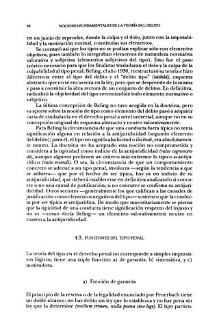 48             NOCIONES FUNDAMENTALES DE LA TEORÍA DEL DELITO


 en un juicio de reproche, donde la culpa y el dolo, junto con la imputabi-
 lidad y la motivación normal, constituían sus elementos.
      Se constató así que los tipos no se podían explicar sólo con elementos
 objetivos, pues también lo integraban elementos de naturaleza normativa
 valorativa y subjetiva (elementos subjetivos del tipo). Esto fue el paso
 teórico necesario para que los finalistas trasladaran el dolo y la culpa de la
 culpabilidad al tipo penal. Beling, el año 1930, reestructuró su teoría e hizo
 diferencia entre el tipo del delito y el "delito tipo" (Isitbild), esquema
 abstracto que no se encuentra en la ley, pero que se desprende de la misma
 y pasa a constituir la idea rectora de un conjunto de delitos. En definitiva,
 radicalizó la objetividad del tipo cercenándole todo elemento normativo o
 subjetivo.
      La última concepción de Beling no tuvo acog^ida en la doctrina, pero
 su aporte sobre la noción de tipo como elemento del delito pasó a adquirir
 carta de ciudadanía en el derecho penal a nivel universal, aunque no en su
 concepción original de esquema abstracto y neutro valoraüvamente.
      Para Beling la circunstancia de que una conducta fuera típica no tenía
 significación alguna en relación a la antijuridicidad (segundo elemento
 del delito); para él, el tipo no significaba licitud o ilicitud, era absolutamen-
 te neutro. La doctrina no ha aceptado esta noción no comprometida y
 considera a la tipicidad como indicio de la antijuridicidad (ralio cognoscen-
 di), aunque algunos prefieren un criterio más extremo: lo típico «Í antiju-
 rídico (ratio essendi). O sea, la circunstancia de que un comportamiento
 concreto se adecué a un tipo penal, involucra —según la tendencia a que
 se adhiera— que por el hecho de ser típica, hay ya un indicio de su
antijuridicidad, que deberá establecerse en definitiva analizando si concu-
 rre o no una causal de justificación; si no concurre se confirma su antijuri-
 dicidad. Otros sectores —generalmente los que califican a las causales de
justificación como elementos negativos del tipo— sostienen que la conduc-
 ta por ser típica «antijurídica. Dé modo que mayoritariamente se piensa
que la tipicidad de una conducta tiene significación respecto del injusto y
no es —como decía Beling— un elemento valorativamente neutro en
cuanto a la antijuridicidad.


                       4.3. FUNaONES DEL TIPO PENAL


La teoría del tipo en el derecho penal no corresponde a simples imperati-
vos lógicos; tiene una triple función: a) de garantía; b) sistemática, y c)
motivadora.


                           a) Función de garantía

El principio de la reserva o de la legalidad enunciado por Feuerbach tiene
un doble alcance: no hay delito sin ley que lo establezca y no hay pena sin
ley que la determine (nullum crimen, nulla poena sine lege). El tipo partícu-
 