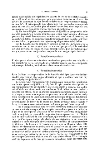 EL DELITO DOLOSO                            49

lariza el principio de legalidad en cuanto la ley no sólo debe estable-
cer cuál es el delito, sino que, por mandato constitucional (art. 19
N- 3°), la conducta en que consiste debe estar "expresamente descri-
ta en ella". El principio de tipicidad exige que la conducta sea preci-
sada en sus circunstancias por el texto respectivo; esto implica tres
consecuencias, con obvia transcendencia garantizadora:
     i) De los múltiples comportamientos antijurídicos que pueden exis-
tir, sólo constituyen delitos aquellos que están expresamente descritos
por una ley penal. Los restantes, aunque sean contrarios al derecho, no
constituyen delito; en consecuencia, la función del tipo penal es seleccio-
nar entre los comportamientos injustos aquel que constituirá delito.
      ii) El Estado puede imponer sanción penal exclusivamente a la
conducta que se encuentra descrita en un tipo penal; si la actividad
de una persona no calza en esas descripciones, por perjudicial que
sea y a pesar de ser antijurídica, no puede ser castigada penalmente.

                        b) Función motivadora
El tipo penal tiene una función motivadora preventiva en relación a
los miembros de la sociedad; al señalarles cuáles son los comporta-
mientos prohibidos, los induce a abstenerse de realizarlos.

                         c) Función sistemática
Para facilitar la comprensión de la función del tipo conviene insistir
en dos aspectos: el objeto que describe el tipo y la diferencia que hay
entre tipo y antijuridicidad.
    El delito es un comportamiento humano que cumple las característi-
cas de ser típico, antijurídico y culpable. El tipo penal es descripción de
un comportamiento del hombre; ése es su objeto y esencia, no la des-
cripción de un efecto o de un resultado. Si el delito es una conducta
descrita por el tipo, no es un evento instantáneo acaecido en un momen-
to y lugar; al contrario, supone un proceso, es un devenir conductual y
no la descripción de un movimiento, de modo que el tipo es fundamen-
talmente el esquema de una conducta que se desarrolla en un tiempo
determinado; es labor de la teoría del delito precisar desde cuándo y
hasta cuándo ese comportamiento es relevante para el derecho penal.
    Tipo y antijuridicidad son nociones distintas; ambas son cualida-
des o características que debe cumplir la conducta para ser delictiva.
Tipo es la descripción abstracta de un comportamiento; antijuridici-
dad es un juicio de valor del comportamiento típico concreto. Tipici-
dad es una cualidad de una conducta, que consiste en adecuarse a la
descripción típica; antijuridicidad es la constatación de no estar au-
torizado o permitido por el ordenamiento jurídico el comportamien-
to típico en la forma y circunstancias en que se llevó a cabo. Esto
último se determina examinando si concurre en el caso concreto
una causal de justificación, estas causales están constituidas por cir-
cunstancias en las cuales el ordenamiento jurídico excepcionalmente
autoriza la ejecución de un acto típico. Puede, de consiguiente, ha-
ber comportamientos típicos que no son antijurídicos. El vecino que
violenta la puerta de la casa ajena cuyos moradores están ausentes para
 