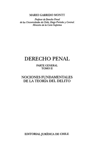 MARIO GARRIDO MONTT
             Profesor de Derecho Penal
de las Universidades de Chile, Diego Portales y Central.
            Ministro de la Corte Suprema




    DERECHO PENAL
               PARTE GENERAL
                  TOMO II


 NOCIONES FUNDAMENTALES
  DE LA TEORÍA DEL DELITO




    EDITORIAL JURÍDICA DE CHILE
 