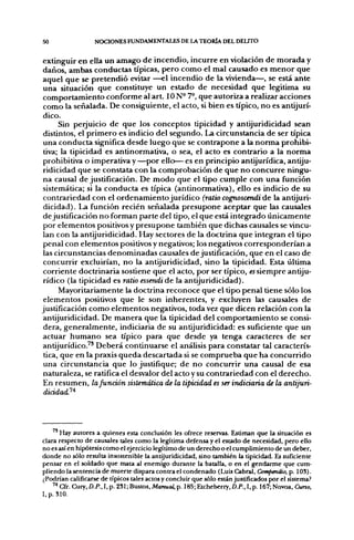 50                 NOCIONES FUNDAMENTALES DE LA TEORÍA DEL DELITO


extinguir en ella un amago de incendio, incurre en violación de morada y
daños, ambas conductas típicas, pero como el mal causado es menor que
aquel que se pretendió evitar —el incendio de la vivienda—, se está ante
una situación que constituye un estado de necesidad que legitima su
comportamiento conforme al art. ION- 7°, que autoriza a realizar acciones
como la señalada. De consiguiente, el acto, si bien es típico, no es antijurí-
dico.
      Sin perjuicio de que los conceptos tipicidad y antijuridicidad sean
distintos, el primero es indicio del segundo. La circunstancia de ser típica
una conducta significa desde luego que se contrapone a la norma prohibi-
 tiva; la tipicidad es an ti normativa, o sea, el acto es contrario a la norma
prohibitiva o imperativa y —por ello— es en principio antijurídica, antiju-
ridicidad que se constata con la comprobación de que no concurre ningu-
na causal de justificación. De modo que el tipo cumple con una función
sistemática; si la conducta es típica (antinormativa), ello es indicio de su
contrariedad con el ordenamiento jurídico (ratio cognoscendi de la antijuri-
 dicidad). La función recién señalada presupone aceptar que las causales
de justificación no forman parte del tipo, el que está integrado únicamente
por elementos positivos y presupone también que dichas causales se vincu-
lan con la antijuridicidad. Hay sectores de la doctrina que integran el tipo
 penal con elementos positivos y negativos; los negativos corresponderían a
las circunstancias denominadas causales de justificación, que en el caso de
concurrir excluirían, no la antijuridicidad, sino la tipicidad. Esta última
corriente doctrinaria sostiene que el acto, por ser típico, «siempre antiju-
rídico (la tipicidad es ratio essendi de la antijuridicidad).
      Mayoritariamente la doctrina reconoce que el tipo penal tiene sólo los
 elementos positivos que le son inherentes, y excluyen las causales de
justificación como elementos negativos, toda vez que dicen relación con la
antijuridicidad. De manera que la tipicidad del comportamiento se consi-
 dera, generalmente, indiciarla de su antijuridicidad: es suficiente que un
actuar humano sea típico para que desde ya tenga caracteres de ser
antijurídico.^' Deberá continuarse el análisis para constatar tal caracterís-
 tica, que en la praxis queda descartada si se comprueba que ha concurrido
 una circunstancia que lo justifique; de no concurrir una causal de esa
naturaleza, se ratifica el desvalor del acto y su contrariedad con el derecho.
En resumen, la función sistemática de la tipicidad es ser indiciaria de la antijuri-
 dicidad.'^'^




       Hay autores a quienes esta conclusión les ofrece reservas. Estiman que la situación es
clara respecto de causales tales como la legítima defensa y el estado de necesidad, pero ello
no es así en hipótesis como el ejercicio legítimo de un derecho o el cumplimiento de un deber,
donde no sólo resulta insostenible la antijuridicidad, sino también la tipicidad. Es suficiente
pensar en el soldado que mata al enemigo durante la batalla, o en el gendarme que cum-
pliendo la sentencia de muerte dispara contra el condenado (Luis Cabral, Compendio, p. 103).
¿Podrían calificarse de típicos tales actos y concluir que sólo están Justificados por el sistema?
    '* Cfr. Cury, D.P., I, p. 231; Bustos, Manual, p. 185; Etcheberry, D.P., I, p. 167;Novoa, Cuno,
I,p. 310.
 