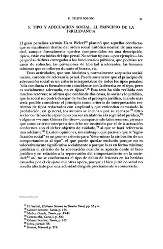 EL DELITO DOLOSO                         51

     5. TIPO Y ADECUACIÓN SOCIAL. EL PRINCIPIO DE LA
                      IRRELEVANCIA


El gran penalista alemán Hans Welzel'^ planteó que aquellas conductas
 que se mantienen dentro del orden social histórico normal de una socie-
dad, aunque formalmente queden comprendidos en una descripción
 típica, están excluidas del tipo penal. No serían típicas—por ejemplo—las
pequeñas dádivas entregadas a los funcionarios públicos, que podrían ser
 casos de cohecho, las privaciones de libertad irrelevantes, las lesiones
 mínimas que se infieren durante el boxeo, etc.
       Estas actividades, que son histórica y normalmente aceptadas social-
 mente, carecen de relevancia penal. Puede sostenerse que el principio de
 adecuación social es un criterio interpretativo de todos los tipos penales:
 "si la conducta es formalmente coincidente con la descrita en el tipo, pero
 es socialmente adecuada, no es típica".'^ Esta tesis ha sido recibida con
 muchas reservas; se afirma que confunde dos cosas, lo social y lo jurídico,
 que lo social no podrá derogar de hecho el precepto jurídico, cuando más
 sería posible considerar el principio como criterio de interpretación res-
 trictiva de tipos redactados con amplitud y que extiendan demasiado la
 prohibición; en general, los autores se inclinan por su rechazo.''^ Otro
 sector controvierte el principio por ser atentatorio a la seg^uridad jurídica,'^
y algunos —como Gómez Benítez—, compartiendo tales reservas, piensan
 que como criterio interpretativo debe ser sustituido por el de la actuación
 conformes con el deber objetivo de cuidado,^^ al que se hará referencia
 más adelante.^ Existen opiniones, sin embargo, que piensan que la "signi-
 ficación social" es un primer criterio para "determinar la atribución de un
 comportamiento al tipo", el que puede quedar excluido porque no es
valorativamente significativo socialmente o porque lo es en forma mínima;
justifican el criterio de la adecuación cuando se aprecia desde el bien
jurídico y en relación a la repercusión del comportamiento en la socie-
 dad;*^ así, no se conformaría el tipo de delito de lesiones en las heridas
 causadas por el cirujano mientras opera, porque el bien jurídico salud no
 resulta afectado por una actividad dirigida precisamente a conservarla.




   ^' H. Welzel, El Nuevo Sistema del Derecho Penal, pp. 58 y ss.
      Gómez Benítez, Teoría, p. 165.
   ^ Muñoz Conde, Teoría, pp. 45-44.
   ™ Cerezo Mir, Curso, I, p. S20.
   '^ Gómez Benítez, Teoría, p. 165.
   ** Infra, párrafo 38.
   *^ Bustos, Manual, p. 219.
 