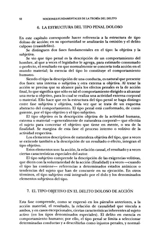 52             NOCIONES FUNDAMENTALES DE LA TEORÍA DEL DEUTO


           6. LA ESTRUCTURA DEL TIPO PENAL DOLOSO

En este capítulo corresponde hacer referencia a la estructura de tipo
doloso de acción; en su oportunidad se analizarán la omisión y el delito
culposo (cuasidelito).
     Se distinguen dos fases fundamentales en el upo: la objetiva y la
subjetiva.
     Se vio que tipo penal es la descripción de un comportamiento del
hombre, al que a veces el legislador le agrega, para estimarlo consumado
o perfecto, el resultado en que normalmente se concreta toda acción en el
mundo material; la esencia del tipo lo constituye el comportamiento
humano.
     Siendo el tipo la descripción de una conducta, es natural que presente
dos fases: una interna o subjetiva y otra extema u objetiva. Al tratar la
acción se precisa que su alcance para los efectos penales es la de acción
final, lo que significa que sólo es tal el comportamiento dirigido a alcanzar
una meta u objetivo, para lo cual se realiza una actividad externa corporal
o material. Ello hace que en la estructura del tipo penal se haga distingo
entre fase subjetiva y objetiva, toda vez que se trata de un esquema
abstracto del comportamiento. El tipo penal está conformado, de consi-
guiente, por el tipo objetivo y el tipo subjetivo.
     El tipo objetivo es la descripción objetiva de la actividad humana,
extema o material —generalmente de naturaleza corporal— que efectúa
el sujeto para concretar el objetivo que tiene en mente, o sea de la
finalidad. Se margina de esta fase el proceso interno o volitivo de la
actividad respectiva.
     Los elementos descriptivos de naturaleza objetiva del tipo, que aveces
se extiende también a la descripción de un resultado o efecto, integran el
tipo objetivo.
     Estos elementos son: la acción, la relación causal, el resultado y a veces
ciertas características especiales del autor.
     El tipo subjetivo comprende la descripción de las exigencias volitivas,
que dicen con la voluntariedad de la acción (finalidad) y a veces—cuando
el tipo las contiene— referencias a determinados estados anímicos o
tendencias del sujeto que han de concurrir en su ejecución. En otros
términos, el tipo subjetivo está integrado por el dolo y los denominados
elementos subjetivos del tipo.


     7. EL TIPO OBJETIVO EN EL DELITO DOLOSO DE ACCIÓN

Esta fase comprende, como se expresó en los párrafos anteriores, a la
acción material, el resultado, la relación de causalidad que vincula a
ambos, y en casos excepcionales, ciertas características inherentes al sujeto
activo (en los tipos denominados especiales). El delito en esencia es
comportamiento humano; por ello, el tipo penal se limita a seleccionar
determinadas conductas y a describirlas como injustos penales, y normal-
 