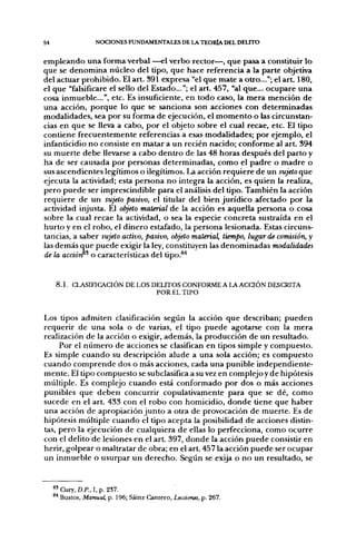 54                 NOCIONES FUNDAMENTALES DE LA TEORÍA DEL DELITO


empleando una forma verbal —el verbo rector—, que pasa a constituir lo
que se denomina núcleo del tipo, que hace referencia a la parte objetiva
del actuar prohibido. El art. 391 expresa "el que mate a otro..."; el art. 180,
el que "falsificare el sello del Estado..."; el art. 457, "al que... ocupare una
cosa inmueble...", etc. Es insuficiente, en todo caso, la mera mención de
una acción, porque lo que se sanciona son acciones con determinadas
modalidades, sea por su forma de ejecución, el momento o las circunstan-
cias en que se lleva a cabo, por el objeto sobre el cual recae, etc. El tipo
contiene frecuentemente referencias a esas modalidades; por ejemplo, el
infanticidio no consiste en matar a un recién nacido; conforme al art. 394
su muerte debe llevarse a cabo dentro de las 48 horas después del parto y
ha de ser causada por personas determinadas, como el padre o madre o
sus ascendientes legítimos o ilegítimos. La acción requiere de un sujeto que
ejecuta la actividad; esta persona no integra la acción, es quien la realiza,
pero puede ser imprescindible para el análisis del tipo. También la acción
requiere de un sujeto pasivo, el titular del bien jurídico afectado por la
actividad injusta. El objeto material de la acción es aquella persona o cosa
sobre la cual recae la actividad, o sea la especie concreta sustraída en el
hurto y en el robo, el dinero estafado, la persona lesionada. Estas circuns-
tancias, a saber sujeto activo, pasivo, objeto material, tiempo, lugar de comisión, y
las demás que puede exigir la ley, constituyen las denominadas modalidades
de la acáórf'^ o características del tipo.^'*


     8 . 1 . CLASIFICACIÓN DE LOS DEUTOS CONFORME A LA ACQÓN DESCRITA
                                   POR EL TIPO


Los tipos admiten clasificación según la acción que describan; pueden
requerir de una sola o de varias, el tipo puede agotarse con la mera
realización de la acción o exigir, además, la producción de un resultado.
     Por el número de acciones se clasifican en tipos simple y compuesto.
Es simple cuando su descripción alude a una sola acción; es compuesto
cuando comprende dos o más acciones, cada una punible independiente-
mente. El tipo compuesto se subclasifica a su vez en complejo y de hipótesis
múltiple. Es complejo cuando está conformado por dos o más acciones
punibles que deben concurrir copulativamente para que se dé, como
sucede en el art. 433 con el robo con homicidio, donde tiene que haber
una acción de apropiación junto a otra de provocación de muerte. Es de
hipótesis múltiple cuando el tipo acepta la posibilidad de acciones distin-
tas, pero la ejecución de cualquiera de ellas lo perfecciona, como ocurre
con el delito de lesiones en el a r t 397, donde la acción puede consistir en
herir, golpear o maltratar de obra; en el art. 457 la acción puede ser ocupar
un inmueble o usurpar un derecho. Según se exija o no un resultado, se


     ^'Cury, D.P., I,p. 237.
     ^* Bustos, Manual, p. 196; Sáinz Cantero, Lecciones, p. 267.
 