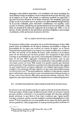 EL DELITO DOLOSO                          55


distingue entre delitos materiales o de resultado y de mera actividad. En
estos últimos el tipo se satisface con la realización de la acción descrita, caso
de la injuria en el art. 416, donde es suficiente proferir la expresión o
ejecutar la acción ofensiva. En el delito material o de resultado, para que
el tipo se dé es necesario que se produzca un efecto TnaterraZ independiente
de la acción realizada, pero vinculado causalmente con aquélla, como
sucede en el hurto, donde hay un apoderamiento de la cosa mueble, y ésta
debe ser sacada de la esfera de resguardo de la víctima (art. 432), o con el
aborto, donde además de las maniobras abortivas dirigidas a interrumpir
el embarazo, debe provocarse la muerte del feto.


                       8.2. EL SUJETO ACTIVO DE LA A C a Ó N


Es tal quien realiza toda o una parte de la acción descrita por el tipo. Sólo
puede serlo un individuo de la especie humana, sea hombre o mujer; la
generalidad de los tipos son neutros en cuanto al sujeto, no se hacen
requerimientos particulares a su respecto en cuanto a edad, sexo o número
de ellos. Así sucede en los delitos de hurto, robo, lesiones y en la mayor
parte de los descritos por las leyes penales. Por excepción el tipo penal
restringe la posibilidad de ejecución a determinados individuos, como se
hace en los arts. 246 y siguiente (violación de secretos), caso en que
únicamente los empleados públicos son sindicados como posibles autores;
otro tanto ocurre en el art. 364, donde él se puede cometer por determi-
nados parientes. Estas hipótesis constituyen los denominados tipos especia-
les, que requieren de un sujeto calificado, y la calidad especial que deben
cumplir es un elemento deltipo objetivo, lo que tiene trascendencia para
los efectos del error.^^ Excepcionalmente, también el tipo puede requerir
para conformarse que sus autores sean necesariamente varias personas; es
el caso, entre otros, del art. 292, sobre asociaciones ilícitas, o los arts. 121 y
siguientes, que sancionan los delitos de alzamiento en contra del gobierno.


  8 . 3 . LAS PERSONAS JURÍDICAS COMO POSIBLES SUJETOS DE ACCIÓN PENAL


Se discute si un entejurídico puede ser sujeto activo de un hecho delictivo.
Debe precisarse, desde luego, la diferencia que existe en reconocer que la
persona jurídica conforme a la normativa propia del derecho privado
puede accionar, lo que llevó a Von Liszt a sostener que "quien puede
concluir contratos, puede concluir también contratos fraudulentos o usu-
rarios",^ de la situación de si es susceptible de ser sujeto de delito para los
efectos punitivos. Cabe preguntarse si estas personas pueden accionar en


  ** Sáinz Cantero, Lecciones, II, p. 288; Cerezo Mir, Curso, p. 33S.
  ^ Citado por Mir Puig, D.P., p. 139.
 