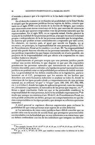 56                  NOCIONES FUNDAMENTALES DE l A TEORÍA DEL DELITO


 el sentido y alcance que a la expresión se le ha dado respecto del injusto
 penal.
      En el derecho romano se rechazaba tal posibilidad; en la Edad Media
 se aceptó que las personas jurídicas fueran sujetos de delito, criterio que
varió en el siglo XVIII con la teoría de la ficción de Savigny, que sostuvo
 que estos entes eran meras creaciones de la ley, que carecían de existencia
 real, de modo que quienes respondían eran las personas naturales que las
 representaban. En el siglo XIX, en su segunda mitad, Gierke planteó la
 teoría de la realidad de las personas jurídicas, a las que reconoció voluntad
 propia e independiente de la de las personas naturales que la integraban,
 de manera que podían actuar criminalmente y responder por tales actos.
 No obstante, en nuestro país, al igual que sucede en España, no se
 reconoce, en principio, la responsabilidad de una persona jurídica. El C.
 de Procedimiento Penal así lo establece en el a r t 39: "Ln responsabilidad
 penal sólo puede hacerse efectiva en las personas naturales. Por las perso-
 nas jurídicas responden los que hayan intervenido en el acto punible, sin
 perjuicio de la responsabilidad civil que afecte a la corporación en cuyo
 nombre hubieren obrado."
      Implícitamente el precepto acepta que una persona jurídica puede
 realizar una acción delictiva; lo que dispone es que por ella responden
 penalmente las personas naturales que intervinieron en tal actividad.
 Criterio discutible, pues conforme a la legislación penal nacional los entes
jurídicos no podrían estar en tal posibilidad por motivos de índole sistemá-
 tica. La generalidad de los delitos establecidos en la legislación, particu-
 larmente en el C.P., presuponen que los autores de los hechos que
 describen son seres humanos; suficiente es analizar su Libro II, donde la
 estructura de los tipos penales alude a comportamientos de una persona
 natural; así, se refieren "al que" o "el que" (arts. 180, 193, 197, 342, 390,
 etc.); y el Libro I, donde las reglas de aplicación general, como las eximen-
 tes, atenuantes y agravantes, la naturaleza de las penas que impone, etc.®',
 llevan a igual conclusión. Cada vez que se ha pretendido establecer la
responsabilidad de estas personas, la ley lo ha señalado expresamente,^ de
modo que aunque no existiera el art. 39 del C. de Procedimiento Penal, no
sería posible atribuirles un delito, porque sus comportamientos no queda-
rían comprendidos en los tipos penales, que siempre se refieren a personas
naturales.
      A nivel general se esgrimen diversos argumentos para rechazar la
posibilidad de que estas personas sean sujetos de acción delictiva:
      a) La naturaleza de estos entes jurídicos hace difícil concebir que su
acción calce con la noción de acción final, que presupone procesos voliti-
vos vinculados con la finalidad que no son inherentes a su estructura y que
no deben confundirse con los de los individuos que integran sus directo-


    ^^ Por ejemplo, los arts. 5», 6», 10 N"» 1», 2», 4», 9=; art 11 N"" 4°, 5», 6»; a r t 12 N°' 6», 11;
arts. 13, 17 N°' 4». 33, 36, 38, 81, etc.
    **V. gr., el D. L. N ' 211, de 1973, que establece normas sobre la defensa de la libre
competencia.
 