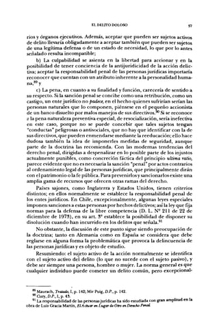 EL DEUTO DOLOSO                                      57


rios y órganos ejecutivos. Además, aceptar que pueden ser sujetos activos
de delito llevaría obligadamente a aceptar también que pueden ser sujetos
de una legítima defensa o de un estado de necesidad, lo que por lo antes
señalado resulta incompatible;
     b) La culpabilidad se asienta en la libertad para accionar y en la
posibilidad de tener conciencia de la antijuridicidad de la acción delic-
tiva; aceptar la responsabilidad penal de las personas jurídicas importaría
reconocer que cuentan con un atributo inherente a la personalidad huma-
na,^^ y
     c) La pena, en cuanto a su finalidad y función, carecería de sentido a
su respecto. Si la sanción penal se concibe como una retribución, como un
castigo, un ente jurídico no padece, en el hecho quienes sufrirían serían las
personas naturales que lo componen, piénsese en el pequeño accionista
de un banco disuelto por malos manejos de sus directivos.^ Si se reconoce
a la pena naturaleza preventiva especial, de resocialización, sería inefectiva
en este caso, porque no se puede concebir que tales sujetos tengan
"conductas" peligrosas o antisociales, que no hay que identificar con la de
sus directivos, que pueden enmendarse mediante la reeducación; ello hace
dudosa también la idea de imponerles medidas de seguridad, aunque
parte de la doctrina las recomienda. Con las modernas tendencias del
derecho penal, dirigidas a despenalizar en lo posible parte de los injustos
actualmente punibles, como concreción fáctica del principio ultima ratio,
parece evidente que no es necesaria la sanción "penal" por actos contrarios
al ordenamiento legal de las personas jurídicas, que principalmente dirán
con el patrimonio o la fe pública. Para prevenirlos y sancionarlos existe una
amplia gama de recursos que ofrecen otras ramas del derecho.
     Países sajones, como Inglaterra y Estados Unidos, tienen criterios
distintos; en ellos normalmente se establece la responsabilidad penal de
los entes jurídicos. En Chile, excepcionalmente, algunas leyes especiales
imponen sanciones a estas personas por hechos delictivos; así la ley que fya
normas para la defensa de la libre competencia (D. L. N" 211 de 22 de
diciembre de 1973), en su art. 3° establece la posibilidad de disponer su
disolución cuando han incurrido en los delitos que señala.^'
     No obstante, la discusión de este punto sigue siendo preocupación de
la doctrina; tanto en Alemania como en España se considera que debe
reglarse en alguna forma la problemática que provoca la delincuencia de
las personas jurídicas y es objeto de estudio.
     Resumiendo: el sujeto activo de la acción normalmente se identifica
con el sujeto activo del delito (lo que no sucede con el sujeto pasivo), y
debe ser siempre una persona, hombre o mujer. La norma general es que
cualquier individuo puede cometer un delito común, pero excepcional-



   ^ Maurach, Tratado, I, p. 142; Mir Puig, D.P., p. 142.
   ^ Cury, D.P., I, p. 43
   '^ La responsabilidad de las personas jurídicas ha sido estudiada con gran amplitud en la
obra de Luis Gracia MdLTÜn, El Actuar en Lugar de Otro en Derecho Penal
 