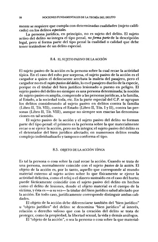 58                 NOCIONES FUNDAMENTALES DE LA TEORÍA DEL DEUTO


m e n t e se r e q u i e r e q u e cumpla con d e t e r m i n a d a s cualidades (sujeto califi-
cado) e n los delitos especiales.
     La p e r s o n a jurídica, en principio, n o es sujeto del delito. El sujeto
activo del delito no integra el tipo penal, no forma parte d e la descripción
legal, p e r o sí forma p a r t e del tipo penal la cualidad o calidad q u e d e b e
tener tratándose d e u n delito especial.


                         8.4. EL SUJETO PASIVO DE LA ACaÓN


El sujeto pasivo d e la acción es la p e r s o n a sobre la cual recae la actividad
típica. En el caso del r o b o p o r sorpresa, el sujeto pasivo d e la acción es el
cargador a quien el d e l i n c u e n t e arrebata la maleta del pasajero, p e r o el
cargador n o es el sujeto pasivo del delito, lo es el pasajero d u e ñ o d e la especie,
p o r q u e es el titular del bien j u r í d i c o lesionado o p u e s t o en peligro. El
sujeto pasivo del delito n o siempre es u n a p e r s o n a d e t e r m i n a d a ; la noción
de sujeto pasivo es amplia, c o m p r e n d e a las personas jurídicas, a la familia,
al Estado, a la sociedad toda, etc. En la parte especial del C.P. se a g r u p a n
los delitos c o n s i d e r a n d o al sujeto pasivo e n delitos c o n t r a la familia
(Libro II, Tít. VII), contra el Estado (Libro II, Títs. I y II), contra las per-
sonas (Libro II, Tít. VIII), a u n q u e n o siempre son exactas las d e n o m i n a -
ciones en tal sentido.
       El sujeto pasivo de la acción y el sujeto pasivo del delito no forman
parte del tipo penal: el p r i m e r o es la p e r s o n a sobre la q u e m a t e r i a l m e n t e
recae o se ejerce la acción, p e r o n o la integra; el sujeto pasivo del delito es
el d e t e n t a d o r del bien j u r í d i c o afectado; en n u m e r o s o s delitos resulta
complejo individualizarlo y t a m p o c o conforma el tipo.


                           8.5. OBJETO DE LA ACCIÓN TÍPICA


Es tal la p e r s o n a o cosa sobre la cual recae la acción. C u a n d o se trata d e
u n a persona, n o r m a l m e n t e coincide con el sujeto pasivo de la acción. El
objeto de la acción es, p o r lo tanto, aquello q u e c o r r e s p o n d e al m u n d o
material e x t e r n o al sujeto activo sobre lo q u e físicamente se ejerce la
actividad delictiva, c o m o el reloj o el d i n e r o sustraído en el caso del h u r t o ;
p u e d e fácticamente coincidir con el sujeto pasivo del delito en h e c h o s
c o m o el delito d e lesiones, d o n d e el objeto material es el c u e r p o d e la
víctima, y ésta es — a su vez— la titular del bien j u r í d i c o salud afectado p o r
la acción. En t o d o caso, j u r í d i c a m e n t e c o r r e s p o n d e distinguir ambas cali-
dades.
      El objeto de la acción d e b e diferenciarse también del "bien j u r í d i c o "
u "objeto j u r í d i c o " del delito: se d e n o m i n a "bien j u r í d i c o " al interés,
relación o d e r e c h o valioso q u e con la creación del delito se trata d e
proteger, c o m o la p r o p i e d a d , la libertad sexual, la vida y d e m á s análogos.
      El "objeto de la acción", o sea la persona o cosa sobre la q u e material-
 