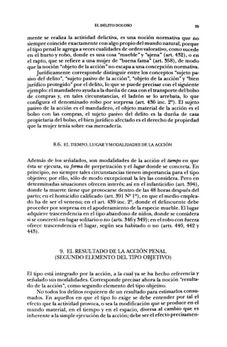 EL DELITO DOLOSO                              59

mente se realiza la actividad delictiva, es una noción normativa que no
siempre coincide exactamente con algo propio del mundo natural, porque
el tipo penal le agrega a veces cualidades de orden valorativo, como sucede
 en el hurto y robo, donde es una cosa "mueble" y "ajena" (art. 432), o en
 el rapto, que se refiere a una mujer de "buena fama" (art. 358), de modo
 que la noción "objeto de la acción" no escapa a una concepción normativa.
     Jurídicamente corresponde distinguir entre los conceptos "sujeto pa-
sivo del delito", "sujeto pasivo de la acción", "objeto de la acción" y "bien
jurídico protegido" por el delito, lo que se puede precisar con el siguiente
 ejemplo: el mandadero ayuda a la dueña de casa con el transporte del bolso
 de compras y, en tales circunstancias, el ladrón se lo arrebata, lo que
configura el denominado robo por sorpresa (art. 436 inc. 2°). El sujeto
pasivo de la acción es el mandadero, el objeto material de la acción es el
bolso con las compras, el sujeto pasivo del delito es la dueña de casa
propietaria del bolso, el bien jurídico afectado es el derecho de propiedad
 que la mujer tenía sobre esa mercadería.


            8.6. EL TIEMPO, LUGAR YMODALIDADES DE LA ACCIÓN


Además de los señalados, son modalidades de la acción el tiempo en que
ésta se ejecuta, ÍM forma de perpetración y el Zugar donde se concreta. En
principio, no siempre tales circunstancias tienen importancia para el tipo
objetivo; por ello, sólo de modo excepcional la ley las considera. Pero en
determinadas situaciones ofrecen interés; así en el infanticidio (art. 394),
donde la muerte tiene que provocarse dentro de las 48 horas después del
parto; en el homicidio calificado (art. 391 N-1°), en que el medio emplea-
do ha de ser el veneno; en el art. 439 inc. 2°, donde el delincuente debe
proceder por sorpresa en el apoderamiento de la especie mueble. El lugar
adquiere trascendencia en el tipo abandono de niños, donde se considera
si se concretó en lugar solitario o no (arts. 346 y 349); en el robo con fuerza
ofrece trascendencia el lugar, según sea habitado o no (arts. 440, 442 y
443).


              9. EL RESULTADO DE LA ACCIÓN PENAL
            (SEGUNDO ELEMENTO DEL TIPO OBJETIVO)


El tipo está integrado por la acción, a la cual ya se ha hecho referencia y
señalado sus modalidades. Corresponde precisar ahora la noción "resulta-
do de la acción", como segundo elemento del tipo objetivo.
     No todos los delitos requieren de un resultado para estimarlos consu-
mados. En aquellos en que el tipo lo exige se debe entender por tal el
efecto que la actividad provoca, o sea la modificación que se produce en el
mundo material, en el tiempo y en el espacio, diversa al cambio que es
inherente a la simple ejecución de la acción; debe ser el efecto precisamen-
 