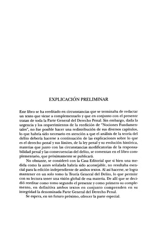 EXPLICACIÓN PRELIMINAR

Este libro se ha reeditado en circunstancias que se terminaba de redactar
un texto que viene a complementarlo y que en conjunto con el presente
tratan de toda la Parte General del Derecho Penal. Sin embargo, dada la
urgencia y los requerimientos de la reedición de "Nociones Fundamen-
tales", no fue posible hacer una redistribución de sus diversos capítulos,
lo que habría sido necesario en atención a que el análisis de la teoría del
delito debería hacerse a continuación de las explicaciones sobre lo que
es el derecho penal y sus límites, de la ley penal y su evolución histórica,
materias que junto con las circunstancias modificatorias de la responsa-
bilidad penal y las consecuencias del delito, se comentan en el Ubro com-
plementario, que próximamente se publicará.
     No obstante, se consideró con la Casa Editorial que si bien una me-
dida como la antes señalada habría sido aconsejable, no resultaba esen-
cial para la edición independiente de ambos textos. Al así hacerse, se logra
mantener en un solo tomo la Teoría General del Delito, lo que permite
con su lectura tener una visión global de esa materia. De allí que se deci-
dió reeditar como tomo segundo el presente y como primero su comple-
mento, en definitiva ambos textos en conjunto comprenden en su
integridad la denominada Parte General del Derecho Penal.
     Se espera, en un futuro próximo, ofrecer la parte especial.
 