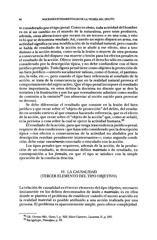 60                 NOCIONES FUNDAMENTALES DE LA TEORÍA DEL DEUTO

 te considerado por el tipo penal. Como es obvio, toda actividad del hombre
 es en sí un cambio en el mundo de la naturaleza, pero unas producen,
además, otras alteraciones que recaen en un tercero o en una cosa, y esto
 es lo que se denomina resultado. Así, cuando un sujeto dispara un arma, esa
 actividad significa ya una modificación de la realidad natural, pero cuando
 se habla de resultado de la acción no se alude a ese efecto, sino a uno
 distinto a la acción misma, como sería la lesión o muerte de otra persona
a consecuencia del disparo: esa muerte o lesión para los efectos penales es
 el resultado de la acción. Ofrece interés para el derecho sólo en cuanto es
 considerado por la descripción típica, y no debe confundirse con el bien
jurídico protegido. Toda figura penal tiene como objetivo la protección de
 un bien jurídico —interés socialmente valioso, como el honor, el patrimo-
 nio, la vida, etc.—, pero cuando el tipo hace referencia al resultado de la
 acción, se trata de la consecuencia que en la realidad natural provoca el
 comportamiento del sujeto activo. Que el tipo penal incorpore el resultado
 tiene importancia, en estos delitos la doctrina no discute que se den la
 tentativa y la frustración y son los que normalmente admiten como medio
 de comisión a la omisión^ (no alimentar al recién nacido para provocar
 su deceso).
      Se debe diferenciar el resultado que consiste en la lesión del bien
jurídico y que recae sobre el "objeto de protección" del delito, del resulta-
 do en sentido estricto al que estamos haciendo referencia, que es el efecto
 de la acción, que recae sobre el "objeto de la acción" que, como se señaló,
 es la persona o cosa sobre la cual se ejerce la actividad humana.^'
      El resultado de la acción, para que tenga trascendenciajurídico-penal,
 requiere de dos condiciones : que haya sido considerado por la descripción
 típica —los efectos o consecuencias de la actividad no aludidos por la
 descripción resultan penalmente ininteresantes—; como segunda condi-
 ción, debe estar caiwaZm^níeconectado o vinculado con la acción.
      Los tipos penales que requieren, además de la acción, de la produc-
 ción de un resultado, se denominan delitos materiales o de resultado, en
 contraposición a los formales, en que el tipo se satisface con la simple
 ejecución de la conducta descrita.


                           10. LA CAUSALIDAD
                  (TERCER ELEMENTO DEL TIPO OBJETIVO)


La relación de causalidad es el tercer elemento del tipo objetivo, necesario
únicamente en los delitos denominados de lesión o materiales; es en ellos
donde se plantea el problema de establecer cuándo el suceso acaecido en
la realidad material es posible atribuirlo a una acción realizada por una
persona. El problema es aparentemente simple, pero ofrece complejidad.


     ^ Cfr. Cerezo Mir, Curso, I, p. 522; Sáinz Cantero, Lecciones, 11, p. 245.
     ®' Bacigalupo, Principios, p. 43.
 