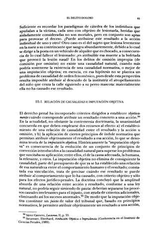 EL DELITO DOLOSO                                      61


Suficiente es recordar los paradigmas de cátedra de los individuos que
apuñalan a la víctima, cada uno con objetivo de lesionarla, heridas que
aisladamente consideradas no son mortales, pero en conjunto son aptas
para provocar el deceso. ¿Puede atribuirse este resultado a la acción
individual de uno y otro? Otro caso es el del sujeto que lesiona levemente
en la nariz a su contrincante que sangra abundantemente, debido a lo cual
se dirige a la posta en un vehículo de alquiler que es chocado, a consecuen-
cia de lo cual fallece el lesionado: ¿es atribuible esa muerte a la bofetada
que provocó la lesión nasal? En los delitos de omisión impropia (de
comisión por omisión) no existe una causalidad natural, cuando más
podría sostenerse la existencia de una causalidad normativa, o mejor de
una imputación objetiva; en esencia, en esa hipótesis no se plantea un
problema de causalidad de orden fenoménico, pues desde esta perspectiva
resulta imposible atribuir al descuido de la institutriz el atropellamiento
del niño que cruza la calle siguiendo a su perro mascota: materialmente
ella no ha causado ese resultado.


            1 0 . 1 . RELACIÓN DE CAUSALIDAD E IMPUTACIÓN OBJETIVA


 El derecho penal ha incorporado criterios dirigidos a establecer objetiva-
 mente cuándo corresponde atribuir un resultado concreto a una acción.^"*
 En la actualidad, no obstante la controversia doctrinaria, la unanimidad
 concuerda en que deben emplearse dos recursos al efecto: a) el estableci-
miento de una relación de causalidad entre el resultado y la acción u
omisión, y b) la aplicación de ciertos principios de índole normativa que
permitan atribuir objetivamente el resultado a esa acción, lo que se deno-
mina teoría de la imputación objetiva. Históricamente la "imputación objeti-
va" es consecuencia de la evolución de un conjunto de principios de
corrección introducidos a la causalidad natural para superar los problemas
que suscitaba su aplicación; entre ellos, el de la causa adecuada, la humana,
la relevante, y otros. La imputación objetiva no elimina de consiguiente la
causalidad, parte del presupuesto de que ya se ha establecido una relación
de esa naturaleza entre el comportamiento humano y el resultado; consta-
tada esa vinculación, trata de precisar cuándo ese resultado se puede
atribuir al comportamiento que lo ha causado, con criterio objetivo y sólo
para los efectos jurídico-penales. La doctrina concluyó que la amplitud
absurda de una relación entre acción y resultado, conforme a una ley
natural, no podría seguir sirviendo de pauta: deberían separarse los proce-
sos causales irrelevantes para el injusto, con ayuda de criterios adicionales,
eliminando así los sucesos anormales.^^ De modo que la imputación obje-
tiva constituye un juiáo de valor del tribunal que, basado en principios
normativos, le permiten atribuir objetivamente un resultado a una acción,

      Sáinz Cantero, Lecciones, II, p. 55.
   ^^ Struenser, Eberhard, Atribución Objetiva e Imprudencia (Conferencia en el Instituto de
Ciencias Penales, 1989).
 
