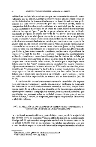62                 NCX:iONES FUNDAMENTALES DE I J  TEORÍA DEL DELrrO


habiéndose establecido previamente que ese resultado fue causado mate-
rialmente por tal acción. La imputación objetiva se alza entonces como un
medio delimitador de la causalidad natural en los delitos de acción, y ello
porque no todo efecto provocado por una conducta puede, desde la
perspectiva del derecho penal, atribuirse a la actividad que la causa; un
ejemplo aclarará la diferencia: en un cruce de calles, el automóvil de Pedro
enfrenta luz roja de "pare", por la vía perpendicular viene otro vehículo
conducido por Juan, que tiene luz verde de "vía Ubre"; Pedro no detiene
su automóvil y choca al de Juan, que sufre serios daños y su acompañante
resulta lesionado. Considerando como simple fenómeno el suceso, los dos
vehículos son causa de las lesiones y daños, necesariamente se requería de
ambos para que la colisión se produjera: si Pedro continúa su marcha sin
respetar la luz de detención y no se cruza el auto de Juan, no hay daños ni
lesiones; pero esta constatación no le dice mucho al derecho. Determinado
que Pedro y Juan son causas de la colisión, recién nace el problema de
establecer a cuál de los dos —o a ambos— corresponde jurídicamente
atribuirle el accidente; una valoración objetiva de la situación señala que
el automovilista que atraviesa un cruce con luz roja de detención crea un
riesgo cuya consecuencia debe asumir, de modo que a aquel que no se
detuvo ante la luz "pare" correspondería imputarle los daños y lesiones
objetivamente en cuanto interesa al derecho. Efectuado este análisis, no es
posible aún "responsabilizar" a Pedro de la lesión y los daños; se requiere
luego apreciar las circunstancias concretas por las cuales Pedro no se
detuvo en el momento oportuno: si su vehículo —por ejemplo— sufrió
una falla mecánica imprevisible, se trataría de un caso fortuito (art. 10

     A continuación se analizarán someramente la causalidad y la imputa-
ción objetiva, sucesivamente, insistiendo en que el problema de la causali-
dad interesa en los delitos de resultado, no en los restantes, lo que limita
buena parte de su aplicación. La situación de la denominada imputación
objetiva podría ser más compleja; hay autores, como Armin Kaufmann, que
manifiestan sus reservas sobre su utilidad como criterio general en los
delitos dolosos,^ lo que, de aceptarse, restringiría su aplicación únicamen-
te al delito culposo.


     10.2. LA RELAaÓN DE CAUSALIDAD ES UN ELEMENTO DEL TIPO OBJETIVO Y
                 CONSTITUYE UN LÍMITE DE LA RESPONSABILIDAD


La relación de causalidad forma parte del tipo penal, no de la antijuridici-
dad ni de la teoría de la acción;^' marca el límite mínimo de la responsabi-
lidad penal. Al sujeto activo sólo podrán atribuírsele las consecuencias de
su actuar siempre que se encuentren vinculadas causalmente con ese
actuar; los efectos que escapan a dicha relación no pueden serle atribuidos


     * Kaufmann, Armin ¡Atribución Objetiva en el Delito Dohsof
       Cfr. Gómez Benítez, Teoría, pp. 172 y ss.
 