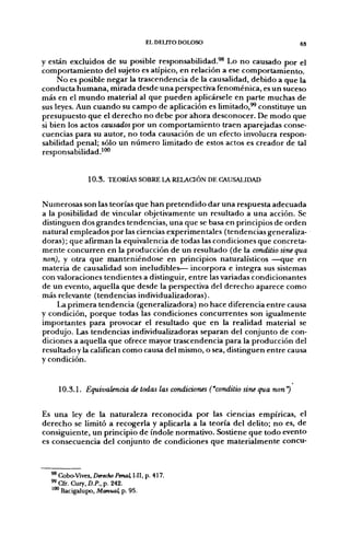 EL DELrrO DOLOSO                          6S


y están excluidos de su posible responsabilidad.^^ Lo no causado por el
comportamiento del sujeto es atípico, en relación a ese comportamiento.
     No es posible negar la trascendencia de la causalidad, debido a que la
conducta humana, mirada desde una perspectiva fenoménica, es un suceso
más en el mundo material al que pueden aplicársele en parte muchas de
sus leyes. Aun cuando su campo de aplicación es limitado,^ constituye un
presupuesto que el derecho no debe por ahora desconocer. De modo que
si bien los actos causados por un comportamiento traen aparejadas conse-
cuencias para su autor, no toda causación de un efecto involucra respon-
sabilidad penal; sólo un número limitado de estos actos es creador de tal
responsabilidad.^"*'


               1 0 . 3 . TEORÍAS SOBRE l A RELAQÓN DE CAUSALIDAD


Numerosas son las teorías que han pretendido dar una respuesta adecuada
a la posibilidad de vincular objetivamente un resultado a una acción. Se
distinguen dos grandes tendencias, una que se basa en principios de orden
natural empleados por las ciencias experimentales (tendencias generaliza-
doras); que afirman la equivalencia de todas las condiciones que concreta-
mente concurren en la producción de un resultado (de la conditio sine qua
non), y otra que manteniéndose en principios naturalísticos —que en
materia de causalidad son ineludibles— incorpora e integra sus sistemas
con valoraciones tendientes a distinguir, entre las variadas condicionantes
de un evento, aquella que desde la perspectiva del derecho aparece como
más relevante (tendencias individualizadoras).
     La primera tendencia (generalizadora) no hace diferencia entre causa
y condición, porque todas las condiciones concurrentes son igualmente
importantes para provocar el resultado que en la realidad material se
produjo. Las tendencias individualizadoras separan del conjunto de con-
diciones a aquella que ofrece mayor trascendencia para la producción del
resultado y la califican como causa del mismo, o sea, distinguen entre causa
y condición.


    10.3.L Equivalencia de todas las condiciones ("conditio sine qua non")


Es una ley de la naturaleza reconocida por las ciencias empíricas, el
derecho se limitó a recogerla y aplicarla a la teoría del delito; no es, de
consiguiente, un principio de índole normativo. Sostiene que todo evento
es consecuencia del conjunto de condiciones que materialmente concu-



  ^ Cobo-Vives, Derecho Penal, I-II, p. 417.
  * Cfr. Cury, D.P., p. 242.
  '"*' Bacigalupo, Manual, p. 95.
 