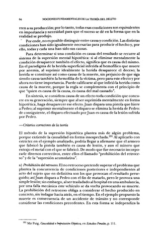 64                NOCIONES FUNDAMENTALES DE LA TEORÍA DEL DELITO

rren a su producción; por lo tanto, todas esas condiciones son equivalentes
en importancia y necesidad para que el suceso se dé en la forma que en la
realidad se produjo.
     Por ende, no es posible distinguir entre causa y condición. Las distintas
condiciones han sido igualmente necesarias para producir el hecho y, por
ello, todas y cada una han sido sus causas.
     Para determinar si una condición es causa del resultado se recurre al
sistema de la supresión mental hipotética: si al eliminar mentalmente la
condición desaparece también el efecto, significa que es causa del mismo.
En el paradigma de la herida superficial inferida al hemofílico que muere
por anemia, al suprimir idealmente la herida desaparece el deceso; la
herida se constituye así como causa de la muerte, sin perjuicio de que siga
siendo causa también la hemofilia de la víctima, pero para este efecto y por
ahora no tiene importancia. Puede calificarse al que infirió la herida como
causa de la muerte, porque la regla se complementa con el principio de
que "quien es causa de la causa, es causa del mal causado".
     En síntesis, se considera causa de un efecto toda condición que concu-
rre en su generación, siempre que al ser suprimida mentalmente en forma
hipotética, haga desaparecer ese efecto. Juan dispara una pistola que hiere
a Pedro; al suprimir mentalmente el disparo se elimina la herida de Pedro:
de consiguiente, el disparo efectuado por Juan es causa de la lesión sufrida
por Pedro.

—Criterios correctores de la teoría

El método de la supresión hipotética plantea más de algún problema,
porque extiende la causalidad en forma insospechada.'^' Al aplicarlo con
estrictez en el ejemplo analizado, podría llegar a afirmarse que el armero
que fabricó la pistola también es causa de lesión, y aun el minero que
extrajo el metal con el que se fabricó. De modo que fue necesario incorpo-
rarle diversos correctivos, entre ellos el llamado "prohibición del retroce-
so" y de la "supresión acumulativa".

a) Prohibición del retroceso. El no retroceso pretende superar el problema que
plantea la concurrencia de condiciones posteriores e independientes al
acto del sujeto que en definitiva son los que provocan el resultado perse-
guido; asíjuan dispara a Pedro con el fin de matarlo, pero le provoca una
simple lesión; sin embargo, al ser trasladado al hospital en una ambulancia,
por una falla mecánica este vehículo se da vuelta provocando su muerte.
La prohibición del retroceso obliga a considerar el hecho producido en
concreto, sin indagar hacia atrás, en el tiempo. En el ejemplo propuesto la
muerte es consecuencia de un accidente de tránsito y no corresponde
considerar las condiciones precedentes. En esta forma se independiza la




     ^ Mir Puig, Causalidad e Imputación Objetiva, en Estudios Penales, p. 111.
 
