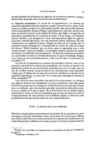 EL DEUTO DOLOSO                                        65


herida inferida a la víctima por su agresor, de su muerte posterior, aunque
dicha lesión haya sido una condición del resultado fatal.
b) Supresión acumulativa. La teoría de la equivalencia y su sistema de
supresión hipotética fracasa también cuando concurren dos o más condi-
ciones en forma coetánea, en alternativas donde cada una podía alcanzar
el efecto producido. Si Juan y Diego, separadamente cada uno, vierten una
dosis mortal de veneno en la bebida de Pedro, que fallece al ingerirla, al
suprimirse mentalmente la conducta de Juan o la de Diego, el resultado
muerte subsiste, y no desaparece como correspondería según la regla de
supresión mental hipotética. En esta hipótesis deben suprimirse las dos
condiciones, la conducta de Juan y Diego; al obrar así se constata que el
resultado muerte desaparece, constituyendo la acción de cada uno causa
del deceso. Welzel sostiene que en estos casos, si suprimida una u otra
condicionante —pero no ambas— el resultado subsiste, las dos son causas
del mismo. La fórmula sería la siguiente: "Si diversas condiciones pueden
ser suprimidas in mente en forma alternativa sin que el resultado desapa-
rezca, pero no así acumulativamente, cada una de ellas es causal para el
resultado''.i°2
     La tesis de la equivalencia es blanco de múltiples críticas; como se ha
anotado, extendería en extremo la causalidad y, en esencia, se funda en la
afirmación previa de una vinculación material, pues si no se sabe que un
tiro de revólver puede causar la muerte de una persona, sería imposible
colegir que el balazo fue la causa de su deceso mediante el sistema de la
supresión hipotética, o sea la tesis "no es apta para investigarai existencia
de la causalidad."^*"
     Las críticas se han extendido más allá de la teoría misma, y se dirigen
por algunos autores a la causalidad en sí, que consideran como algo inútil
al derecho penal, que no enriquece ni beneficia la teoría del tipo. Pensa-
mos, no obstante, que esta doctrina permite una primera distinción entre
lo que es atípico y lo que es típico. Si se determina con un análisis lógico
naturalístico, como es el de la causalidad, que no hay vinculación entre el
comportamiento de una persona y un resultado injusto, se descarta toda
posibilidad de la adecuación típica de ese comportamiento.


                      10.3.2. La doctrina de la causa adecuada


Mantiene los principios naturalistas de la doctrina de la equivalencia, pero
incorpora nociones valorativas como correctivos de sus excesos. Afirma
que si bien todo efecto es consecuencia de un conjunto de condiciones, no
todas ellas pueden calificarse de causas, ya que no tienen la misma trascen-


    ^"^ Welzel, D.P., pp. 68-69; con amplitud trata el temajiménez de Asúa en su Tratado, III,
pp. 434 y ss.
    ^'" Bacigalupo, Prinápios, p. 46.
 