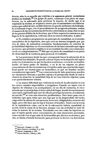 66                 NOCIONES FUNDAMENTALES DE LATTORÍA DEL DELITO

dencia; sólo lo es aquella que conforme a la experiencia general, normalmerUe
produce ese rtsuUado.^"* Un golpe de puño, conforme a un juicio de expe-
riencia, no es adecuado para provocar la muerte, de modo que si al
esquivarlo la víctima, se tropieza y muere por el traumatismo encefalocra-
neano que sufirió al caer, su fallecimiento no puede atribuirse a la bofetada.
Es el tribunal el que, con el procedimiento de prognosis postuma, realiza
el examen de las circunstancias del hecho y determina su causa. Este es uno
de los puntos débiles de la doctrina, que si bien supera los extremos a que
llega la de la equivalencia, enfrenta otros no menos delicados. A saber:
     a) No establece propiamente un principio de causalidad, en el sentido
naturalístico de la expresión, sino que crea un sistema integrado por jui-
cios de valor, de naturaleza normativa, fundamentados en criterios de
probabilidad objetiva y en el conocimiento de las leyes naturales que rigen
un suceso, que permiten establecer si un resultado ha sido o no consecuen-
cia de un comportamiento.'"* Más que un juicio de causalidad es un juicio
de idoneidad de la conducta para provocar el resultado.
     b) Las posiciones desde las que corresponde hacer la valoración de la
causalidad son disímiles. Se puede colocar el juez en la situación del sujeto
activo en el momento en que los hechos ocurrieron, o en la de un hombre
medio (el buen padre de familia), o en la de un experto en pleno
conocimiento de las circunstancias (el médico sabe que una herida super-
ficial puede ser mortal para un hemofílico, lo que un hombre inculto
normalmente ignorará).'"® Las consecuencias de tales posiciones pueden
ser claramente diversas; y quedan sujetas a la perspectiva desde la cual se
observa la situación: la causalidad deja de ser una relación objetiva y pasa
a ser particularmente relativa.
     c) La mayor dificultad que enfrenta la teoría de la adecuación es con
los cursos causales improbables o irregulares. Cuando un sujeto con el
objetivo de eliminar a su acompañante, en un día de tormenta, le reco-
mienda que se proteja bajo el único árbol del lugar, donde frecuentemente
caen rayos, esperando que uno de ellos le provoque la muerte, si realmente
así sucede,"" se crea una situación problemática. Otro tanto pasa con el
individuo que para evitar que una teja que se ha desprendido del techo
caiga sobre la cabeza de una j)ersona, la socorre obligándola a moverse del
lugar, pero ello hace que la teja le fracture el hombro. Tanto con la teoría
de la equivalencia como con la de la adecuación habría causalidad: la
acción sería la causa de la fractura, aunque con esa actividad se trató de
evitar la muerte de la víctima. Vinculadas con esto están las hipótesis en
que el sujeto puede tener conocimiento de estas situaciones anormales,
como sucede con el que sabe de la hemofilia que afecta a su víctima y, por
ello, se limita a herirla levemente para provocar su deceso. La determina-



     '** Maurach, TVaíodo, I, p. 2S5.
     '"^ Sáinz Cantero, Ltcaones, H, p. 250.
     '<•* Cabral, Compendio, p. 250.
     '"^ Gómez Benítez, Teoría, p. 282.
 