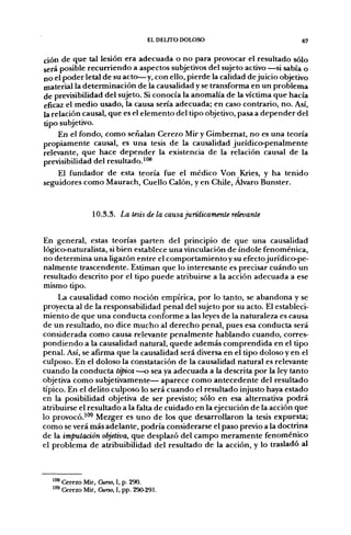 EL DELITO DOLOSO                         67

ción de que tal lesión era adecuada o no para provocar el resultado sólo
será posible recurriendo a aspectos subjetivos del sujeto activo —si sabía o
no el poder letal de su acto—y, con ello, pierde la calidad de juicio objetivo
material la determinación de la causalidad y se transforma en un problema
de previsibilidad del sujeto. Si conocía la anomalía de la víctima que hacía
eficaz el medio usado, la causa sería adecuada; en caso contrario, no. Así,
la relación causal, que es el elemento del tipo objetivo, pasa a depender del
tipo subjetivo.
     En el fondo, como señalan Cerezo Mir y Gimbemat, no es una teoría
propiamente causal, es una tesis de la causalidad jurídico-penalmente
relevante, que hace depender la existencia de la relación causal de la
previsibilidad del resultado.'"®
     El fundador de esta teoría fue el médico Von Kries, y ha tenido
seguidores como Maurach, Cuello Calón, y en Chile, Alvaro Bunster.


                10.3.3. La tesis de la causa jurídicamente relevante


En general, estas teorías parten del principio de que una causalidad
lógico-naturalista, si bien establece una vinculación de índole fenoménica,
no determina una ligazón entre el comportamiento y su efecto jurídico-pe-
nalmente trascendente. Estiman que lo interesante es precisar cuándo un
resultado descrito por el tipo puede atribuirse a la acción adecuada a ese
mismo tipo.
     La causalidad como noción empírica, por lo tanto, se abandona y se
proyecta al de la responsabilidad penal del sujeto por su acto. El estableci-
miento de que una conducta conforme a las leyes de la naturaleza es causa
de un resultado, no dice mucho al derecho penal, pues esa conducta será
considerada como causa relevante penalmente hablando cuando, corres-
pondiendo a la causalidad natural, quede además comprendida en el tipo
penal. Así, se afirma que la causalidad será diversa en el tipo doloso y en el
culposo. En el doloso la constatación de la causalidad natural es relevante
cuando la conducta típica —o sea ya adecuada a la descrita por la ley tanto
objetiva como subjetivamente— aparece como antecedente del resultado
típico. En el delito culposo lo será cuando el resultado injusto haya estado
en la posibilidad objetiva de ser previsto; sólo en esa alternativa podrá
atribuirse el resultado a la falta de cuidado en la ejecución de la acción que
lo provocó.'"^ Mezger es uno de los que desarrollaron la tesis expuesta;
como se verá más adelante, podría considerarse el paso previo a la doctrina
de la imputación objetiva, que desplazó del campo meramente fenoménico
el problema de atribuibilidad del resultado de la acción, y lo trasladó al



  ^"^ Cerezo Mir, Curso, I, p. 290.
  ^"^ Cerezo Mir, Curso, I, pp. 290-291.
 