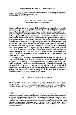68                NOCIONES FUNDAMENTALES DE LA TEORÍA DEL DELTTO


campo normativo, como cuestión de adecuación al tipo según algunos, y
de la antijuridicidad según otros.""


                     10.4. PREaSlONES SOBRE LA CAUSALIDAD
                          EN RELACIÓN AL TIPO OBJETIVO


Es una realidad que el problema de la causalidad se exageró en el pasado,
pero ello no quiere decir que haya dejado de ser relevante para la determi-
nación de la tipicidad. Por otra parte, parece imprescindible, manteniendo
criterios objetivos, complementarla con conceptos valorativo-normativos,
toda vez que establecer que una acción es causa de un resultado desde una
perspectiva fenoménica, no es determinante. Lo que interesa al derecho
es la posibilidad de atribuir objetivamente un efecto injusto al comporta-
miento de una persona. Para lograrlo, aparte de la causalidad natural, debe
recurrirse a principios normativos de imputación objetiva, a los que se
aludirá en el párrafo siguiente. Un ejemplo permitirá aclarar los concep-
tos: Pedro quiere matar al hijo de Juan y le dispara, pero Juan que está
cerca se interpone en el curso de la bala para proteger a su hijo y resulta
herido: el disparo de Pedro es causa de la lesión de Juan, pero otra cosa es
que a Pedro le sea objetivamente atribuible esa lesión a que Juan volunta-
riamente se expuso.
     A pesar de lo señalado, la causalidad natural presenta utilidad, pues
descartada la existencia de una relación de orden fenoménico entre la
actividad y el resultado, el tipo objetivo queda también descartado y hace
inútil continuar el análisis de la posible concurrencia de los demás elemen-
tos del delito. Por ello pensamos que en el plano de la tipicidad, la
causalidad natural, en particular la equivalencia de todas las condiciones,
satisface los requerimientos de la teoría del delito, con las restricciones o
limitaciones a que se hizo oportuna referencia.


                     1 0 . 5 . TEORÍA DE LA IMPUTAaÓN OBJETIVA


En el capítulo anterior se expresó que la teoría de la causalidad tenía rol
limitado y sólo servía como sustento muy general, para lo que en definitiva
interesa al derecho penal, que es la determinación de la responsabilidad


       Autores como Bustos sostienen que es cuestión de antijuridicidad: "La imputación del
resultado no puede ser un aspecto de la tipicidad, ni conceptual ni sistemáticamente, sino sólo
de la antijuridicidad, en cuanto aquí entran a jugar todas las otras valoraciones que recoge el
bien jurídico desde el ordenamiento en su conjunto" (Manuai, p. 200 y en ¿ a imputación
Objetiva, p. 55). Lo estiman como problema de la tipicidad autores como Gimbemat, DeUtos
Calificados por el Resultado y Causalidad, pp. 99 y ss.; Mir Puig, D.P., p. 189; Gómez Benítez,
Teoría, p. 186; Bacigalupo, Manual, p. 99; Muñoz Conde, Teoría, p. 24 (aunque lo analiza al
estudiar la acción).
 