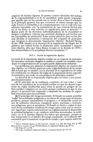 EL DELITO DOLOSO                                       gg


respecto de hechos injustos. El primer criterio limitador del ámbito
de la responsabilidad es el de la causalidad; nadie puede responder
por aquello que no ha causado con su actuar Pero si bien el señalado
es el principio general, hay que reconocer al mismo tiempo que no
todo evento es atribuible a un comportamiento con el cual está cau-
salmene vinculado, con "la constatación de esta relación fáctica aiín
no se ha dicho si esta relación es significativa para el derecho".'"
Buena parte de las doctrinas individualizadoras de la causalidad se
dirigen a establecer criterios que permitan distinguir qué hechos son
los susceptibles de atribución. Estas teorías abrieron paso en las últi-
mas décadas al nacimiento y formación del conjunto de principios
que integran la denominada "imputación objetiva". Richard Honig,
el año 1936, basado en la doctrina de la imputación de Hegel, fue el
primero que habría hecho la distinción entre causalidad e imputa-
ción objetiva, idea que Claus Roxin recogió en la década de 1970 y
han desarrollado en la actualidad diversos tratadistas."^

                       10.5.1. Noción de imputación objetiva
 La teoría de la imputación objetiva consiste en un conjunto de principios
 de naturaleza normativa dirigidos a establecer cuándo un resultado causa-
 dopor el comportamiento de un sujeto puede objetivamente atribuírsele.
      Los problemas que plantean la imputación objetiva son materia del
 tipo objetivo, en el hecho aparecen como reglas limitadoras de la causali-
 dad natural que se satisface con la doctrina de la equivalencia de todas
 las condiciones; no obstante, las reglas de la imputación tienen naturale-
 za normativa y, por ende, no son producto de principios causales."''
      La doctrina de la imputación objetiva gira en torno a tres princi-
 pios fundamentales:
     ( ^ El principio de la confianza, conforme al cual todos y cada
 uno de los miembros de la sociedad confían en que los demás respe-
 terán las reglas establecidas para evitar la puesta en peligro de un
 bien jurídico (viajamos en un avión porque confiamos en que la em-
 presa y el personal han respetado y adoptado las medidas de seguri-
 dad necesarias para esa actividad).
      M El principio del riesgo permitido. El Estado no puede prohibir
 "todas" las actividades peligrosas o creadoras de riesgo para los bienes
jurídicos, porque inmovilizaría el progreso y el desarrollo social (el
uso de artefactos eléctricos, transporte aéreo, marítimo y terrestre,
 son peligrosos, pero se permiten). El Estado se limita a reglar el ejer-
cicio de las actividades creadoras de riesgo, para evitar que se concre-
 ten. Aquel que respeta estrictamente esa reglamentación al desarrollar
la actividad peligrosa (v. gr. conducir vehículos motorizados, la medi-
 cina), no se le pueden imputar los daños que provoque, porque se
han mantenido en el ámbito del riesgo autorizado (al conductor del
automóvil que lo mantiene en perfecto estado y que respeta todos los

   ' " Roxin, Problemas Básicos, p. 128; Jescheck, Tratado, I, p. 389; Mir Puig, D.P., p, 189;
Sáinz Cantero, Lecciones, 11, pp. 255-256; Bustos, La Imputación Objetiva, pp. 65 y ss.
   "'•'Mir Puig, D.f!, p. 189.
   "'' Mir Puig, Causalidad e Imputación Objetiva, en Estudios Penales, pp. 111 y ss-
 