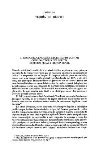 CAPITULO I

                           TEORÍA DEL DELITO




         1. NOCIONES GENERALES. NECESIDAD DE CONTAR
                 CON UNA TEORÍA DEL DELITO.
                DERECHO PENAL Y CIENCIA PENAL


 Cuando se inicia el estudio de la teoría del delito, se plantea como primera
 cuestión la de comprender por qué es necesaria una teoría en relación al
 delito. La respuesta no es simple. Es imprescindible, para entenderlo,
 contar con una comprensión global y profundizada del D.P., y, de otro
lado, los principios fundamentales y generales de tal teoría deben ser
 enseñados al iniciar esta rama del derecho; de no hacerlo así, la legislación
 penal aparece como un conjunto de normas casuísticamente reunidas y
 arbitrariamente concebidas. Se intentará, no obstante, ofrecer alguna ex-
 plicación, lo que resulta más fácil si se distingue entre dos nociones:
 derecho penal y ciencia penal.
      El D.P., ateniéndose a la definición de Von Liszt, que en lo fundamen-
 tal sigue vigente, es el "conjunto de reglas jurídicas establecidas por el
 Estado, que asocian al crimen como hecho, la pena como legítima conse-
 cuencia".'
      En otros términos, es un conjunto de preceptos legales y principios
jurídicos que limitan la facultad de castigar del Estado, precisando cuáles
 son los comportamientos merecedores de sanción y la pena o medida de
seguridad que en cada caso es posible aplicar.^ Ciencia penal es aquella que
 tiene como objeto de su estudio a este conjunto de normas y como fin
hacer de ellas un sistema coherente, determinando los valores cuya protec-
ción persigue, en qué forma lo hace y con qué limitaciones para lograr una
sociedad humanizada. Derecho penal y ciencia penal, de consiguiente, no
son la misma cosa; el derecho es el "objeto" estudiado, la ciencia es la que


   ^ Von Liszt, Tratado de Derecho Penaí I, p. 5.
   * Véase la referencia a los distintos conceptos o definiciones del derecho penal que
enuncia Sáinz Cantero en Lecciones, I, pp. 6 y 7.
 