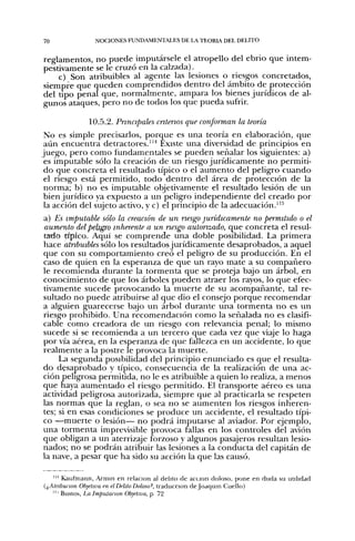 70              NOCIONES FUNDAMENTALES DE LA TEORL DEL DELITO


reglamentos, no puede imputársele el atropello del ebrio que intem-
pestivamente se le cruzó en la calzada).
    c) Son atribuibles al agente las lesiones o riesgos concretados,
siempre que queden comprendidos dentro del ámbito de protección
del tipo penal que, normalmente, ampara los bienes jurídicos de al-
gunos ataques, pero no de todos los que pueda sufrir.

              10.5.2. Principales entenas que conforman la teoría
 No es simple precisarlos, porque es una teoría en elaboración, que
 aún encuentra detractores."^ Existe una diversidad de principios en
juego, pero como fundamentales se pueden señalar los siguientes: a)
 es imputable sólo la creación de un riesgo jurídicamente no permiti-
 do que concreta el resultado típico o el aumento del peligro cuando
 el riesgo está permitido, todo dentro del área de protección de la
 norma; b) no es imputable objetivamente el resultado lesión de un
 bien jurídico ya expuesto a un peligro independiente del creado por
 la acción del sujeto activo, y c) el principio de la adecuación."^
a) Es imputable sólo la creación de un nesgo jurídicamente no permitido o el
aumento del peligro inherente a un nesgo autonzado, que concreta el resul-
tado típico. Aquí se comprende una doble posibilidad. La primera
hace atnbuibles sólo los resultados jurídicamente desaprobados, a aquel
que con su comportamiento creó el peligro de su producción. En el
caso de quien en la esperanza de que un rayo mate a su compañero
le recomienda durante la tormenta que se proteja bajo un árbol, en
conocimiento de que los árboles pueden atraer los rayos, lo que efec-
tivamente sucede provocando la muerte de su acompañante, tal re-
sultado no puede atribuirse al que dio el consejo porque recomendar
a alguien guarecerse bajo un árbol durante una tormenta no es un
riesgo prohibido. Una recomendación como la señalada no es clasifi-
cable como creadora de un riesgo con relevancia penal; lo mismo
sucede si se recomienda a un tercero que cada vez que viaje lo haga
por vía aérea, en la esperanza de que fallezca en un accidente, lo que
realmente a la postre le provoca la muerte.
     La segunda posibilidad del principio enunciado es que el resulta-
do desaprobado y típico, consecuencia de la realización de una ac-
ción peligrosa permitida, no le es atribuible a quien lo realiza, a menos
que haya aumentado el riesgo permitido. El transporte aéreo es una
actividad peligrosa autorizada, siempre que al practicarla se respeten
las normas que la reglan, o sea no se aumenten los riesgos inheren-
tes; si en esas condiciones se produce un accidente, el resultado típi-
co —muerte o lesión— no podrá imputarse al aviador. Por ejemplo,
una tormenta imprevisible provoca fallas en los controles del avión
que obligan a un aterrizaje forzoso y algunos pasajeros resultan lesio-
nados; no se podrán atribuir las lesiones a la conducta del capitán de
la nave, a pesar que ha sido su acción la que las causó.

   ' " Kaufmann, Armín en relación al delito de acción doloso, pone en duda su uulidad
(¡^Atribución Objetiva en el Delito Doloso^, traducción de Joaquín Cuello)
   " ' Bustos, La Imputanon Objetiva, p 72
 
