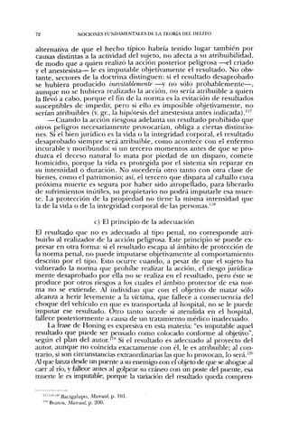 72                NOCIONES FUNDAMENTALES DE l A TEORÍA DEL DELITO


alternativa de que el hecho típico habría tenido lugar también por
causas distintas a la actividad del sujeto, no afecta a su atribuibilidad,
de modo que a quien realizó la acción posterior peligrosa —el criado
y el anestesista— le es imputable objetivamente el resultado. No obs-
tante, sectores de la doctrina distinguen: si el resultado desaprobado
se hubiera producido inevitablemente —y no sólo probablemente—,
aunque no se hubiera realizado la acción, no sería atribuible a quien
la llevó a cabo, porque el fin de la norma es la evitación de resultados
suscepdbles de impedir, pero si ello es imposible objetivamente, no
serían atribuibles (v. gr., la hipótesis del anestesista antes indicada)."'
     —Cuando la acción riesgosa adelanta un resultado prohibido que
otros peligros necesariamente provocarían, obliga a ciertas distincio-
nes. Si el bien jurídico es la vida o la integridad corporal, el resultado
desaprobado siempre será atribuible, como acontece con el enfermo
incurable y moribundo; si un tercero momentos antes de que se pro-
duzca el deceso natural lo mata por piedad de un disparo, comete
homicidio, porque la vida es protegida por el sistema sin reparar en
su intensidad o duración. No sucedería otro tanto con otra clase de
bienes, como el patrimonio; así, el tercero que dispara al caballo cuya
próxima muerte es segura por haber sido atropellado, para liberarlo
de sufrimientos inútiles, su propietario no podrá imputarle esa muer-
te. La protección de la propiedad no tiene la misma intensidad que
la de la vida o de la integridad corporal de las personas."**

                         c) El principio de la adecuación
El resultado que no es adecuado al upo penal, no corresponde atri-
buirlo al realizador de la acción peligrosa. Este principio se puede ex-
presar en otra forma: si el resultado escapa al ámbito de protección de
la norma penal, no puede imputarse objetivamente al comportamiento
descrito por el tipo. Esto ocurre cuando, a pesar de que el sujeto ha
vulnerado la norma que prohibe realizar la acción, el riesgo jurídica-
mente desaprobado por ella no se realiza en el resultado, pero éste se
produce por otros riesgos a los cuales el ámbito protector de esa nor-
ma no se extiende. Al indi'iduo que con el objetivo de matar sólo
alcanza a herir levemente a la víctima, que fallece a consecuencia del
choque del vehículo en que es transportada al hospital, no se le puede
imputar ese resultado. Otro tanto sucede si atendida en el hospital,
fallece posteriormente a causa de im tratamiento médico inadecuado.
     La frase de Honing es expresiva en esta materia: "es imputable aquel
resultado que puede ser pensado como colocado conforme al objetivo",
segtin el plan del autor"'' Si el resultado es adecuado al proyecto del
autor, aunque no coincida exactamente con él, le es atribuible; al con-
trario, si son circunstancias extraordinarias las que lo provocan, lo será.'^"
Al que lanza desde un puente a su enemigo con el objeto de que se ahogue al
caer al río, y fallece antes al golpear su cráneo con un poste del puente, esa
muerte le es imputable, porque la variación del resultado queda compren-


       ""'-" Bacigalupo, Manual, p. 101.
     ' Bustos, Manual, p. 200.
 