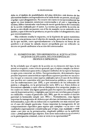 EL DEUTO DOLOSO                        75


dida en el ámbito de posibilidades del plan delictivo: está dentro de las
alternativas fatales correspondientes a la caída desde un puente, morir por
el golpe o por ahogamiento. No ocurre otro tanto si excepcionalmente las
aguas en esos instantes estuvieran envenenadas y al caer e ingerirlas la
víctima, fallece intoxicada: esta forma de morir queda fuera del contenido
de la acción realizada por el autor. La norma que prohibe la acción de
lanzar a otro desde un puente con el fin de matarlo, no se extiende en su
ámbito, a que el deceso se produzca, no por la caída o el ahogamiento, sino
por envenenamiento.
     Más evidente resulta lo expuesto, en la hipótesis de quien suministra
veneno a una persona con el objetivo de matarla, pero ésta al darse cuenta
de lo que sucede, corre apresuradamente a la farmacia en busca de un
antídoto y al cruzar la calzada muere atropellada por un vehículo: su
deceso no puede atribuirse a la acción del envenenador.


    11. ELEMENTOS DEL TIPO REFERENTES AL SUJETO ACTIVO
          (SUJETOS CALIFICADOS, DELITOS ESPECIALES
                    PROPIOS E IMPROPIOS)


 Se ha señalado que el sujeto de la acción no es elemento del tipo; la ley
 penal no requiere, como criterio general, que el sujeto cumpla con deter-
 minadas condiciones para serlo; cualquier individuo de la especie humana
 es apto para concretar un delito. Excepcionalmente, determinados tipos
 penales imponen características específicas a quienes pueden ser sus auto-
 res, los que se conocen como sujetos calificados; tal es el caso de los delitos
 que pueden ser cometidos sólo por funcionarios públicos, como sucede
 con las malversaciones (art. 233), o por miembros de los tribunales de
justicia o abogados, en la prevaricación (arts. 223 y ss.). Estos delitos se
 denominan especiales, y entre ellos se distinguen dos categorías: propios, en
 los cuales no existe una figura paralela para los sujetos no calificados (el
 caso de la prevaricación), e impropios, que tienen un correlato para el sujeto
no calificado —como el parricidio (art. 390), que de no existir el vínculo
 parental es homicidio simple (art. 391)—. Normalmente, estas figuras
importan la transgresión de deberes que afectan exclusivamente a sujetos
 determinados, y por ello su infracción es reprimida con más estrictez que
en el caso del simple particular. Como importan la transgresión de un
 comportamiento específico para sujetos que cumplan —a su vez— con
 cualidades expresamente consideradas por el tipo, esas cualidades o condi-
 ciones —ser juez en la prevaricación, empleado público en la malversa-
 ción—forman parte del tipo objetivo. Esto tiene trascendencia en el error y
en la participación criminal, como se verá en su oportunidad.'^'



   121 Cerezo Mir, Cuno, I, pp. 535 y 554.
 