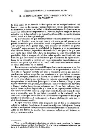 74                NOCIONES FUNDAMENTALES DE LA TEORÍA DEL DEUTO

          12. EL TIPO SUBJETIVO EN LOS DEUTOS DOLOSOS
                           DE ACCIÓN122


El tipo penal es en esencia la descripción de un comportamiento del
hombre, pero no de cualquier comportamiento, sólo de aquéllos denomi-
nados finales, o sea de la actividad realizada con el objeto de alcanzar metas
concretas previamente representadas. Por ello, la parte subjetiva del tipo
coincide con la fase subjetiva de la acción, si bien sólo en cuanto interesa
al tipo penal, a la descripción legal.
     La circunstancia de que únicamente los comportamientos voluntarios
finales del hombre sean los que tienen relevancia penal, consagra un
principio medular para el derecho penal: comprende exclusivamente los
actos previsibles. Para querer algo, para alcanzar un objetivo, es previo
"preverlo", representarse la posibilidad de lograrlo, y en determinadas
modalidades del tipo, la posibilidad de evitarlo. La exigencia de que para
que exista tipo penal debe darse la posibilidad de que el resultado sea
previsible, deja al margen del delito todas aquellas actividades del ser
humano que se concretan en resultados que están fuera de aquel marco,
fuera de su previsión y control; son los denominados casos fortuitos. La
materia que preocupa al derecho penal es el comportamiento de conse-
cuencias previsibles, no los demás.
     Los actos con resultados previsibles pueden, a su vez, agruparse en dos
grandes categorías: aquellos en que además de ser previsibles sus efectos,
el sujeto los "quería", contaba con ellos al realizar la acción, que constitu-
yen los actos dolosos; y aquellos que no obstante ser previsibles sus conse-
cuencias, el sujeto, al realizar la acción, no las previo o no contaba con que
el efecto se produjera, que son los actos culposos. Un ejemplo facilitará la
comprensión. Acto doloso: Juan quiere matar a Pedro y Diego y para
lograrlo les lanza una granada, en este caso Juan prevé la muerte de Pedro
y Diego y realiza la acción para alcanzar ese efecto. Acto culposo: Juan
quiere hacer explotar la granada, y lo hace en un lugar que cree solitario,
sin reparar que están Pedro y Diego conversando, los que sufren heridas
con la explosión, aquí lo que faltó es cuidado en la realización de la
actividad, ya que por su desidia no se dio cuenta de la presencia de los que
resultaron lesionados. A continuación se tratará el elemento subjetivo en
el delito doloso de acción.
     El tipo subjetivo doloso está integrado por el dolo y los elementos
subjetivos del tipo (también se denominan subjetivos del injusto). Dolo y
elementos subjetivos del tipo son conceptos distintos: el dolo es imprescin-
dible en los delitos de acción, los elementos subjetivos del injusto no
siempre son necesarios.




   ' ^ Sobre la problemática general del elemento subjetivo puede consultarse Los Elementos
Subjetivos del Delito, de José Luis Diez Ripollés, Valencia, 1990, y Los Elementos Subjetivos del tipo
Legal, de Sergio Politoff, Ed. Jurídica de Chile, 1965.
 