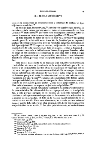 EL DEUrO DOLOSO                                      75

                           1 2 . 1 . EL DOLO Y SU CONCEPTO


Dolo es la conciencia (o conocimiento) y voluntad de realizar el tipo
objetivo de un delito.'*'
     En nuestro país, Enrique Cury,'*^ aunque con terminología diversa, en
esencia acepta la misma noción sobre el dolo; otro tanto sucede con Luis
Cousiño.'*^ Etcheberry,'^ que tiene una concepción personal sobre el
punto, le reconoce otra connotación; cosa igual hace E. Novoa.'^
     El dolo consiste en saber el sujeto lo que va a ejecutar y en querer
hacerlo, por ello se identifica con la noción de finalidad que se expuso al
analizar el concepto de acción: dolo es "finalidad dirigida a la realización
del tipo objetivo".'*^ El aspecto interno, subjetivo de la acción, es una
noción libre de toda valoración, el dolo se integra —como la finalidad—
con el mero conocer la actividad que se desarrolla y querer llevarla a cabo;
no exige el conocimiento o conciencia de que obra bien o mal, de que
aquello que ejecutará está o no permitido; este último conocimiento el
derecho lo valora, pero no como integrante del dolo, sino de la culpabili-
dad.
     Para que el dolo exista no se requiere que el hechor comprenda la
criminalidad de su acto (conciencia de la antijuridicidad); por ello, un
menor y un inimputable pueden obrar dolosamente: se exige que conoz-
can su acción, pero no que conozcan su ilicitud. De modo que el dolo es
neutro valorativamente; el juicio de valor que el autor tenga de su acción
no interesa porque el dolo "es sólo voluntad de acción orientada a la
realización del tipo" penal.'^ Tampoco el comportamiento doloso signifi-
ca responsabilidad; un enfermo mental puede obrar dolosamente —en el
sentido de que puede querer matar—, pero no es responsable. El dolo,
libre valorativamente, no supone un juicio de culpabilidad.""
     Las tendencias causal, naturalista y valorativa no comparten los puntos
de vista señalados. No ubican el dolo en el tipo penal, sino en la culpabili-
dad, y ello porque agregan en su noción un elemento valorativo, la
conciencia del sujeto activo de que obra en forma contraria a derecho, de
la ilicitud de su actividad. El dolo en la noción causal naturalista no es
entonces una noción libre valorativamente, se trataría de una voluntad
mala, el sujeto debe saber que obra injustamente, tiene conciencia de la
antijuridicidad de su acción.'" Por ello, primitivamente, se hacía diferen-



  '^' Cfr. Muñoz Conde, Teoría, p. 55; Mir Puig, D.P., p. 197; Cerezo Mir, Curso, I, p. 38;
Gómez Benítez, Teoría, p. 205;Jescheck, Tratado, I, p. 398; Welzel, D.P., p. 95.
  ^2* Cury, D.P., 1. p. 249.
  ^^^ Cousiño, D.P., 1, p. 544.
  ' ^ Etcheberry, D.P., I, p. 206, trata el dolo como forma de culpabilidad.
  '^' Novoa, Curso, I, pp. 496 y ss.
  ^^ Maurach. D.P., I, p. SOS.
  ^^ Welzel,/).P.,p. 95.
  ^'0 Maurach, D.P., I, p. 305.
  ^ " Con distintos matices, adhieren a esa noción: Ubatut, D.P., I, P- 114; Novoa, Cuno, I,
 
