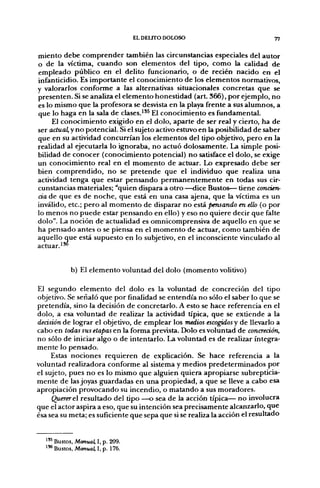 EL DELITO DOLOSO                           77

miento debe comprender también las circunstancias especiales del autor
o de la víctima, cuando son elementos del tipo, como la calidad de
empleado público en el delito funcionario, o de recién nacido en el
infanticidio. Es importante el conocimiento de los elementos normativos,
y valorarlos conforme a las alternativas situacionales concretas que se
presenten. Si se analiza el elemento honestidad (art 366), por ejemplo, no
es lo mismo que la profesora se desvista en la playa frente a sus alumnos, a
que lo haga en la sala de clases.^'^ El conocimiento es fundamental.
     El conocimiento exigido en el dolo, aparte de ser real y cierto, ha de
ser actual, y no potencial. Si el sujeto activo estuvo en la posibilidad de saber
que en su actividad concurrían los elementos del tipo objetivo, pero en la
realidad al ejecutarla lo ignoraba, no actuó dolosamente. La simple posi-
bilidad de conocer (conocimiento potencial) no satisface el dolo, se exige
un conocimiento real en el momento de actuar. Lo expresado debe ser
bien comprendido, no se pretende que el individuo que realiza una
actividad tenga que estar pensando permanentemente en todas sus cir-
cunstancias materiales; "quien dispara a otro —dice Bustos— tiene concien-
cia de que es de noche, que está en una casa ajena, que la víctima es un
inválido, etc.; pero al momento de disparar no está pensando en ello (o por
lo menos no puede estar pensando en ello) y eso no quiere decir que falte
dolo". La noción de actualidad es omnicomprensiva de aquello en que se
ha pensado antes o se piensa en el momento de actuar, como también de
aquello que está supuesto en lo subjetivo, en el inconsciente vinculado al
actuar.'^


            b) El elemento voluntad del dolo (momento volitivo)

El segundo elemento del dolo es la voluntad de concreción del tipo
objetivo. Se señaló que por finalidad se entendía no sólo el saber lo que se
pretendía, sino la decisión de concretarlo. A esto se hace referencia en el
dolo, a esa voluntad de realizar la actividad típica, que se extiende a la
decisión de lograr el objetivo, de emplear los medios escogidos y de llevarlo a
cabo en todas sus etapas en la forma prevista. Dolo es voluntad de concreción,
no sólo de iniciar algo o de intentarlo. La voluntad es de realizar íntegra-
mente lo pensado.
     Estas nociones requieren de explicación. Se hace referencia a la
voluntad realizadora conforme al sistema y medios predeterminados por
el sujeto, pues no es lo mismo que alguien quiera apropiarse subrepticia-
mente de las joyas guardadas en una propiedad, a que se lleve a cabo esa
apropiación provocando su incendio, o matando a sus moradores.
     Querer el resultado del tipo —o sea de la acción típica— no involucra
que el actor aspira a eso, que su intención sea precisamente alcanzarlo, que
ésa sea su meta; es suficiente que sepa que si se realiza la acción el resultado


  ^'* Bustos, Manual, I, p. 209.
  ^'* Bustos, Manual, I, p. 176.
 
