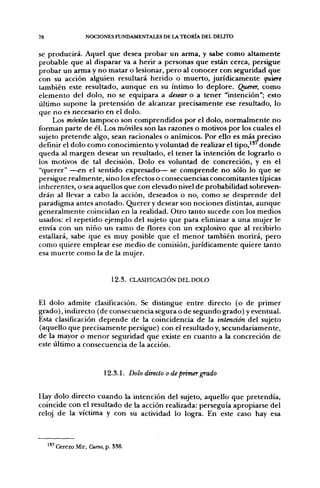 78                   NOCIONES FUNDAMENTALES DE LA TEORÍA DEL DELITO


se producirá. Aquel que desea probar un arma, y sabe como altamente
probable que al disparar va a herir a personas que están cerca, persigue
probar un arma y no matar o lesionar, pero al conocer con seguridad que
con su acción alguien resultará herido o muerto, jurídicamente quiere
también este resultado, aunque en su íntimo lo deplore. Querer, como
elemento del dolo, no se equipara a desear o a tener "intención"; esto
último supone la pretensión de alcanzar precisamente ese resultado, lo
que no es necesario en el dolo.
     Los móviles tampoco son comprendidos por el dolo, normalmente no
forman parte de él. Los móviles son las razones o motivos por los cuales el
sujeto pretende algo, sean racionales o anímicos. Por ello es más preciso
definir el dolo como conocimiento y voluntad de realizar el t i p o , " ' d o n d e
queda al margen desear un resultado, el tener la intención de lograrlo o
los motivos de tal decisión. Dolo es voluntad de concreción, y en el
"querer" —en el sentido expresado— se comprende no sólo lo que se
persigue realmente, sino los efectos o consecuencias concomitantes típicas
inherentes, o sea aquellos que con elevado nivel de probabilidad sobreven-
drán al llevar a cabo la acción, deseados o no, como se desprende del
paradigma antes anotado. Querer y desear son nociones distintas, aunque
generalmente coincidan en la realidad. Otro tanto sucede con los medios
usados: el repetido ejemplo del sujeto que para eliminar a una mujer le
envía con un niño un ramo de flores con un explosivo que al recibirlo
estallará, sabe que es muy posible que el menor también morirá, pero
como quiere emplear ese medio de comisión, jurídicamente quiere tanto
esa muerte como la de la mujer.


                              12.3. CLASinCAaÓN DEL DOLO


El dolo admite clasificación. Se distingue entre directo (o de primer
grado), indirecto (de consecuencia segura o de segundo grado) y eventual.
Esta clasificación depende de la coincidencia de la intención del sujeto
(aquello que precisamente persigue) con el resultado y, secundariamente,
de la mayor o menor seguridad que existe en cuanto a la concreción de
este último a consecuencia de la acción.


                            12.3.1. Dolo directo o de primer grado


Hay dolo directo cuando la intención del sujeto, aquello que pretendía,
coincide con el resultado de la acción realizada: perseguía apropiarse del
reloj de la víctima y con su actividad lo logra. En este caso hay esa



     137 Cerezo   Mir, Curso, p. 338.
 
