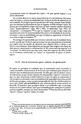 EL DELITO DOLOSO                                      79

coincidencia entre la voluntad del sujeto —lo que quería lograr— y el
efecto alcanzado.
     En el dolo directo no tiene trascendencia el conocimiento del autor
sobre la mayor o menor probabilidad que tenía su acción de plasmarse en
tal resultado. Si el sujeto quería apoderarse del reloj, aunque haya sabido
que era mínima la alternativa de que lo lograra, el dolo siempre existe. Se
piensa que el legislador exige esta clase de dolo cuando emplea términos
como "maliciosamente" (arts. 342 y 395), "a sabiendas" (art. 375), de
"propósito", o semejantes.^'^ Lo que se requiere es que el tipo exija una
equivalencia entre la intencionalidad del autor y el resultado de la acción.
La mayor o menor posibilidad con que el sujeto se represente el éxito de
su acción es algo secundario.^'^
     No siempre lo pretendido por el autor coincide con el resultado de la
acción; puede que el efecto que provoque no sea exactamente el deseado
por aquél, sino un medio de alcanzar otro objetivo lícito o ilícito o un
efecto concomitante. Estas hipótesis son las que dan origen a las clases de
dolo que se comentarán a continuación: el "de consecuencias seguras" y el
"eventual". La diferencia que hay entre estas dos especies de dolo incide
en el elemento intelectual, en "cómo" se representa al sujeto el efecto
típico.


        12.3.2. Dolo de consecuencias seguras, indirecto o de segundo grado


El sujeto no persigue el resultado que se representa como necesario o
como inevitable consecuencia de la acción que realizará para alcanzar el
objetivo que verdaderamente pretende. Se sabe que este no desear carece
de relevancia, ya que desde el punto de vista jurídico "quiere" concretar el
tipo. Lo que caracteriza el dolo indirecto es que el sujeto se representa el
efecto típico no deseado como inevitablemente aparejado a la consecución
del fin que persigue, como un plus inseparable de éste. En el dolo indirecto
tiene que existir alta probabilidad de que sobrevendrá la consecuencia no
deseada. El pistolero que persigue matar a un individuo que se protege
detrás de un cristal valioso, sabe que inevitablemente romperá el cristal si
aprieta el gatillo, aunque no desee destrozarlo.^*° Para los efectos del dolo
"quiere" matar y "quiere" dañar el cristal.




   ^^ Hay criterios discrepantes en este aspecto, pues se estima que conforme al pensamiento
de la Comisión Redactora, el término "malicia" que en algunas disposiciones se emplea
—como el a r t 542— se vincula con la antijuridicidad y no con el dolo (véase a Etcheberry,
D.P., III, p 67.
   " ' Cury, D.P., I, p. 263.
   1^ Muñoz Conde, Teoría, p. 58.
 