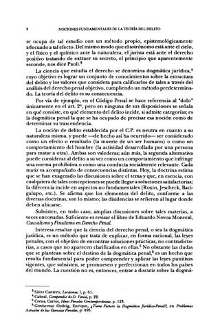 8               NOCIONES FUNDAMENTALES DE LA TEORÍA DEL DEUTO


se ocupa de tal estudio con un método propio, epistemológicamente
adecuado a tal efecto. Del mismo modo que el astrónomo está ante el cielo,
y el físico y el químico ante la naturaleza, el jurista está ante el derecho
positivo tratando de extraer su secreto, el principio que aparentemente
esconde, nos dice Paoli.'
     La ciencia que estudia el derecho se denomina dogmática jurídica,*
cuyo objetivo es lograr un conjunto de conocimientos sobre la estructura
del delito y los valores que considera para calificarlos de tales a través del
análisis del derecho penal objetivo, cumpliendo un método predetermina-
do. La teoría del delito es su consecuencia.
     Por vía de ejemplo, en el Código Penal se hace referencia al "dolo"
únicamente en el a r t 2°, pero en ninguna de sus disposiciones se señala
en qué consiste, en qué elemento del delito incide, si admite categorías; es
la dogmática penal la que se ha ocupado de precisar esa noción como de
determinar su trascendencia.
     La noción de delito establecida por el C.P. es neutra en cuanto a su
naturaleza misma, y puede —de hecho así ha ocurrido— ser considerado
como un efecto o resultado (la muerte de un ser humano) o como un
comportamiento del hombre (la actividad desarrollada por una persona
para matar a otra). Ambas son valederas; aún más, la segunda alternativa
puede considerar al delito a su vez como un comportamiento que infringe
una norma prohibitiva o como una conducta socialmente relevante. Cada
matiz va acompañado de consecuencias distintas. Hoy, la doctrina estima
que se han exagerado las discusiones sobre el tema y que, en esencia, con
cualquiera de tales concepciones se puede llegar a soluciones satisfactorias;
la diferencia incide en aspectos no fundamentales (Roxin, Jescheck, Baci-
galupo, etc.). Se afirma que los elementos del delito, conforme a las
diversas doctrinas, son lo mismo; las disidencias se refieren al lugar donde
deben ubicarse.
      Subsisten, en todo caso, amplias discusiones sobre tales materias, a
 veces enconadas. Suficiente es revisar el libro de Eduardo Novoa Monreal,
 Causalismo y Finalismo en Derecho Penal.
      Interesa resaltar que la ciencia del derecho penal, o sea la dogmática
jurídica, es un método que trata de explicar, en forma racional, las leyes
 penales, con el objetivo de encontrar soluciones prácticas, no contradicto-
 rias, a casos que no aparecen clarificados en ellas.^ No obstante las dudas
 que se plantean sobre el destino de la dogmática penal,^ es un hecho que
 resulta fundamental para poder comprender y aplicar las leyes punitivas
vigentes, que subsisten, se promueven y perfeccionan en todos los países
 del mundo. La cuestión no es, entonces, entrar a discutir sobre la dogmá-



     Sáinz Cantero, Lecciones, I, p. 61.
   * Cabral, Compendio de D. Penal, p. 22.
   ' Creus, Carlos, ideas Penales Contemporáneas, p. 12S.
   * Gimbemat Ordeig, Enrique, ¿Tiene Futuro la Dogmática Jurídico-PenalT, en Problemas
Actuales de las Ciencias Penales, p. 495.
 