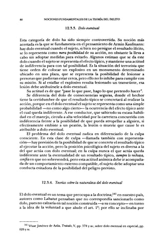 80                NOCIONES FUNDAMENTALES DE LA TEORÍA DEL DELITO


                                  12.3.3. Dolo eventual


Esta categoría de dolo ha sido siempre controvertida. Su noción más
acertada es la que se fundamenta en el pensamiento de Armin Kaufmann:
hay dolo eventual cuando el sujeto, si bien no persigue el resultado ilícito,
se lo representa como mera posibilidad de su acción, no obstante la lleva a
cabo sin adoptar medidas para evitarlo. Algunos estiman que se da este
dolo cuando el sujeto se representa el efecto típico, y mantiene una actitud
de indiferencia para con tal posibilidad. Es la situación del terrorista que
tiene orden de colocar un explosivo en un monumento determinado
ubicado en una plaza, que se representa la posibilidad de lesionar a
personas que pudieran estar cerca, pero ello no lo inhibe para cumplir con
su misión. Si al estallar el explosivo resulta lesionado un transeúnte, esa
lesión debe atribuírsele a dolo eventual.
     Su actitud es de que "pase lo que pase, hago lo que pretendo hacer".
     Se diferencia del dolo de consecuencias seguras, donde el hechor
tiene la certidumbre de que el resultado típico se concretará al realizar la
acción, porque en el dolo eventual el sujeto se represen ta como una simple
probabilidad —no como algo cierto— la ocurrencia del efecto típico ante
el cual queda indiferente. A ese conductor, que sabiendo su escasa habili-
dad en el manejo, circula a alta velocidad por la carretera concurrida con
indiferencia frente a la posibilidad de que pueda atropellar a alguien, si
efectivamente embiste a un peatón, la lesión o muerte que cause le es
atribuible a dolo eventual.
     El problema del dolo eventual radica en diferenciarlo de la culpa
consciente. En esta clase de culpa —llamada también con representa-
ción— hay previsión de la posibilidad de que se concrete el resultado típico
al ejecutar la acción, pero la posición psicológica del sujeto es diversa a la
del que actúa con dolo eventual; en la culpa nunca el que actúa queda
indiferente ante la eventualidad de un resultado típico, siempre lo rechaza,
confía en que no sobrevendrá, pero esta actitud anímica debe ir acompaña-
da de un comportamiento externo compatible, el sujeto debe adoptar una
conducta evitadora de la posibilidad del peligro previsto.


                12.3.4. Teorías sobre la naturaleza del dolo eventual


El dolo eventual es un tema que preocupa a la doctrina;''*' en nuestro país,
autores como Labatut pensaban que no correspondía sancionarlo como
dolo, pues no calzaría en tal noción construida —a. su concepto— en torno
a la idea de la voluntad a que alude el art. 1°; por ello se inclinaba por



   *^' Véase Jiménez de Asúa, Tratado, V, pp. 574 y ss.; sobre dolo eventual en especial, pp.
626 y ss.
 