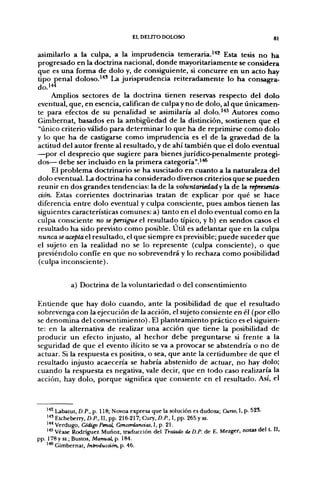 EL DELITO DOLOSO                                      81

asimilarlo a la culpa, a la imprudencia temeraria.^*'^ Esta tesis no ha
progresado en la doctrina nacional, donde mayoritariamente se considera
que es una forma de dolo y, de consigfuiente, si concurre en un acto hay
tipo penal doloso.^'*' La jurisprudencia reiteradamente lo ha consagra-
do.i'^
     Amplios sectores de la doctrina tienen reservas respecto del dolo
eventual, que, en esencia, califican de culpa y no de dolo, al que únicamen-
te para efectos de su penalidad se asimilaría al dolo.''*^ Autores como
Gimbernat, basados en la ambigüedad de la distinción, sostienen que el
"único criterio válido para determinar lo que ha de reprimirse como dolo
y lo que ha de castigarse como imprudencia es el de la gravedad de la
actitud del autor frente al resultado, y de ahí también que el dolo eventual
—por el desprecio que sugiere para bienes jurídico-penalmente protegi-
dos— debe ser incluido en la primera categoría".^^
     El problema doctrinario se ha suscitado en cuanto a la naturaleza del
dolo eventual. La doctrina ha considerado diversos criterios que se pueden
reunir en dos grandes tendencias: la de la voluntariedad y la de la representa-
ción. Estas corrientes doctrinarias tratan de explicar por qué se hace
diferencia entre dolo eventual y culpa consciente, pues ambos tienen las
siguientes características comunes: a) tanto en el dolo eventual como en la
culpa consciente no se persigue el resultado típico, y b) en sendos casos el
resultado ha sido previsto como posible. Útil es adelantar que en la culpa
nunca se acepta el resultado, el que siempre es previsible; puede suceder que
el sujeto en la realidad no se lo represente (culpa consciente), o que
previéndolo confíe en que no sobrevendrá y lo rechaza como posibilidad
(culpa inconsciente).


            a) Doctrina de la voluntariedad o del consentimiento

Entiende que hay dolo cuando, ante la posibilidad de que el resultado
sobrevenga con la ejecución de la acción, el sujeto consiente en él (por ello
se denomina del consentimiento). El planteamiento práctico es el siguien-
te: en la alternativa de realizar una acción que tiene la posibilidad de
producir un efecto injusto, al hechor debe preguntarse si frente a la
seguridad de que el evento ilícito se va a provocar se abstendría o no de
actuar. Si la respuesta es positiva, o sea, que ante la certidumbre de que el
resultado injusto acaecería se habría abstenido de actuar, no hay dolo;
cuando la respuesta es negativa, vale decir, que en todo caso realizaría la
acción, hay dolo, porque significa que consiente en el resultado. Así, el



    '*^ Labatut, D.P., p. 118; Novoa expresa que la solución es dudosa; Curso, I, p. 525.
    '^' Etcheberry, D.P., II, pp. 216-217; Cury, D.P., I, pp. 265 y ss.
    l+* Verdugo, Código Penal, Concordancias, I, p. 21.
    '"" Véase Rodríguez Muñoz, traducción del Traíatio de D.P. de E. Mezger, notas del t. II,
pp. 178 y ss.; Bustos, Manual, p. 184.
    ^** Gimbernat, Introducáón, p. 46.
 