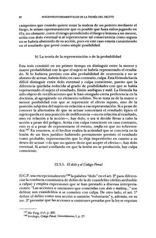 82                 NOCIONES FUNDAMENTALES DE LA TEORÍA DEL DELITO

campesino que cuando quiere rozar la maleza de un potrero mediante el
fuego, le avisan oportunamente que es posible que haya niños jugando en
él y, no obstante, corre el riesgo prendiendo el fuego y lesiona a un menor,
actúa con dolo eventual si al representarse tal consecuencia como segura
no se habría abstenido de su acción, pues en este caso estaría consintiendo
en el resultado que prevé como simple posibilidad.


             b) La teoría de la representación o de la probabilidad

Esta tesis consistió en un primer tiempo en distinguir entre la menor y
mayor probabilidad con la que el sujeto se habría representado el resulta-
do. Si lo hubiera previsto con alta probabilidad de ocurrencia y no se
abstuvo de actuar, habría dolo; en caso contrario, culpa. Esta fórmula hacía
difícil distinguir entre dolo eventual y culpa consciente, puesto que la
diferencia quedaba reducida al grado de posibilidades con que se había
representado el sujeto el resultado, límite ambiguo y sutil. La fórmula ha
sido objeto de rectificaciones que le han otorgado cierta preferencia en la
doctrina, al agregársele un elemento volitivo. No se trata ya de la mayor o
menor posibilidad con que se represente el efecto injusto, sino de la
posición subjetiva del sujeto en relación a esa representación. Si a pesar de
conocer la alternativa de que su actuar concretará el resultado típico el
sujeto queda en una posición de indiferencia—no en relación al resultado,
sino en relación a la acción—, hay dolo, o sea si decide llevar a cabo la
acción a pesar del peligro. Actúa con culpa consciente en caso contrario,
esto es si a pesar de representarse el evento, confia en que no sobreven-
drá.'^' En resumen, si el hechor realiza la actividad que se concreta en la
lesión de un bien jurídico habiendo previamente previsto el resultado
como probable, representación que lo deja impertérrito en cuanto a su
deseo de actuar —lo que no quiere decir que acepte el efecto—, hay dolo
eventual. Si actuó confiando en que la lesión no se produciría, hay culpa
consciente.



                             12.3.5. El dolo y el Código Penal


El C.P. usa excepcionalmente''*^ la palabra "dolo" en el art. 2° para diferen-
ciar la conducta constitutiva de delito de la de cuasidelito (delito atribuible
a culpa) y emplea expresiones que se han prestado a diversas interpreta-
ciones: "Las acciones u omisiones que cometidas con dolo o malicia..." son
delitos; son cuasidelitos si se cometen con culpa. De otro lado, el art. 1°
define el delito como una acción u omisión "voluntaria" y, además, en su
inc. 2° presume que las acciones u omisiones penadas por la ley se reputan


     ^^^ Mir Puig, D.P., p. 205.
     148 Verdugo, Código Penal, Concordancias, I, p. 27.
 
