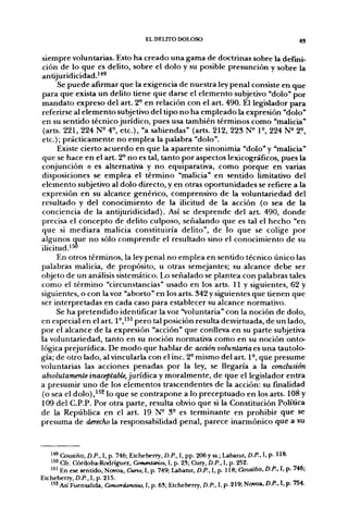 EL DELITO DOLOSO                                         gj


siempre voluntarias. Esto ha creado una gama de doctrinas sobre la defini-
ción de lo que es delito, sobre el dolo y su posible presunción y sobre la
antijuridicidad.'*^
      Se puede afirmar que la exigencia de nuestra ley penal consiste en que
para que exista un delito tiene que darse el elemento subjetivo "dolo" por
mandato expreso del art. 2° en relación con el art. 490. El legislador para
referirse al elemento subjetivo del tipo no ha empleado la expresión "dolo"
en su sentido técnico jurídico, pues usa también términos como "malicia"
 (arts. 221, 224 N^ 4^ etc.), "a sabiendas" (arts. 212, 223 N^ P , 224 N^ T-,
etc.); prácticamente no emplea la palabra "dolo".
      Existe cierto acuerdo en que la aparente sinonimia "dolo" y "malicia"
que se hace en el art. 2° no es tal, tanto por aspectos lexicográficos, pues la
conjunción o es alternativa y no equiparativa, como porque en varias
disposiciones se emplea el término "malicia" en sentido limitativo del
elemento subjetivo al dolo directo, y en otras oportunidades se refiere a la
expresión en su alcance genérico, comprensivo de la voluntariedad del
resultado y del conocimiento de la ilicitud de la acción (o sea de la
conciencia de la antijuridicidad). Así se desprende del art. 490, donde
precisa el concepto de delito culposo, señalando que es tal el hecho "en
que si mediara malicia constituiría delito", de lo que se colige por
algunos que no sólo comprende el resultado sino el conocimiento de su
ilicitud.'^
     En otros términos, la ley penal no emplea en sentido técnico único las
palabras malicia, de propósito, u otras semejantes; su alcance debe ser
objeto de un análisis sistemático. Lo señalado se plantea con palabras tales
como el término "circunstancias" usado en los arts. 11 y siguientes, 62 y
siguientes, o con la voz "aborto" en los arts. 342 y siguientes que tienen que
ser interpretadas en cada caso para establecer su alcance normativo.
     Se ha pretendido identificar la voz "voluntaria" con la noción de dolo,
en especial en el art. 1°,'^' pero tal posición resulta desvirtuada, de un lado,
por el alcance de la expresión "acción" que conlleva en su parte subjetiva
la voluntariedad, tanto en su noción normativa como en su noción onto-
lógica prejurídica. De modo que hablar de acción voluntaria es una tautolo-
gía; de otro lado, al vincularla con el inc. 2° mismo del art. 1°, que presume
voluntarias las acciones penadas por la ley, se llegaría a la conclusión
absolutamente inaceptable, ^uñáicdi y moralmente, de que el legislador entra
a presumir uno de los elementos trascendentes de la acción: su finalidad
(o sea el dolo),'^^ lo que se contrapone a lo preceptuado en los arts. 108 y
109 del C.P.P. Por otra parte, resulta obvio que si la Constitución Política
de la República en el art. 19 N° 3° es terminante en prohibir que se
presuma de derecho la responsabilidad penal, parece inarmónico que a su



   " ^ Cousiño, D.P., I, p. 746; Etcheberry, D.P., I, pp. 206 y ss.; Labatut, D.P., I, p. 118.
   ^^^ Cfr. Córdoba-Rodríguez, Commtanos, I, p. 23; Cury, D.P., I, p. 252.
   "^ En ese sentido, Novoa, Curso, I, p. 749; Labawt, D.P., I, p. 118; Cousiño, D.P., I, p. 746;
Etcheberry, D.P., I, p. 215.
   " 2 Así Fuensalida, Concordancias, I, p. 6S; Etcheberry, D.P.. 1, p- 219; Novoa, D.P., I. p. 754.
 