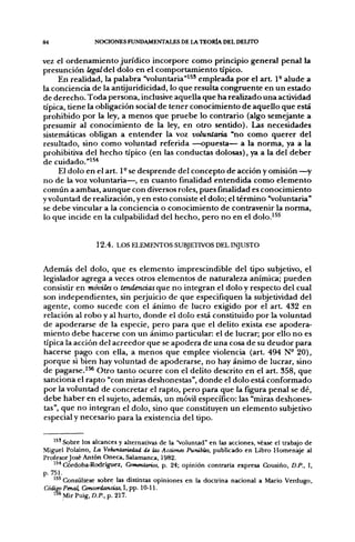 84               NOCIONES FUNDAMENTALES DE lA TEORÍA DEL DELITO

vez el ordenamiento jurídico incorpore como principio general penal la
presunción legal del dolo en el comportamiento típico.
     En realidad, la palabra "voluntaria"*^* empleada por el a r t 1- alude a
la conciencia de la antijuridicidad, lo que resulta congruente en un estado
de derecho. Toda persona, inclusive aquella que ha realizado una actividad
típica, tiene la obligación social de tener conocimiento de aquello que está
prohibido por la ley, a menos que pruebe lo contrario (algo semejante a
presumir al conocimiento de la ley, en otro sentido). Las necesidades
sistemáticas obligan a entender la voz volunlaria "no como querer del
resultado, sino como voluntad referida —opuesta— a la norma, ya a la
prohibitiva del hecho típico (en las conductas dolosas), ya a la del deber
de cuidado."'^"^
     El dolo en el art. 1° se desprende del concepto de acción y omisión —^y
no de la voz voluntaria—, en cuanto finalidad entendida como elemento
común a ambas, aunque con diversos roles, pues finalidad es conocimiento
y voluntad de realización, y en esto consiste el dolo; el término "voluntaria"
se debe vincular a la conciencia o conocimiento de contravenir la norma,
lo que incide en la culpabilidad del hecho, pero no en el dolo.'^^


                  1 2 . 4 . LOS ELEMENTOS SUBJETIVOS DEL INJUSTO


Además del dolo, que es elemento imprescindible del tipo subjetivo, el
legislador agrega a veces otros elementos de naturaleza anímica; pueden
consistir en móviles o tendencias que no integran el dolo y respecto del cual
son independientes, sin perjuicio de que especifiquen la subjetividad del
agente, como sucede con el ánimo de lucro exigido por el arL 432 en
relación al robo y al hurto, donde el dolo está constituido por la voluntad
de apoderarse de la especie, pero para que el delito exista ese apodera-
miento debe hacerse con un ánimo particular: el de lucrar; por ello no es
típica la acción del acreedor que se apodera de una cosa de su deudor para
hacerse pago con ella, a menos que emplee violencia (art 494 N- 20),
porque si bien hay voluntad de apoderarse, no hay ánimo de lucrar, sino
de pagarse.'^ Otro tanto ocurre con el delito descrito en el art. 358, que
sanciona el rapto "con miras deshonestas", donde el dolo está conformado
por la voluntad de concretar el rapto, pero para que la figura penal se dé,
debe haber en el sujeto, además, un móvil específico: las "miras deshones-
tas", que no integran el dolo, sino que constituyen un elemento subjetivo
especial y necesario para la existencia del tipo.


    '^' Sobre los alcances y alternativas de la 'Voluntad" en las acciones, vé2ise el trabajo de
Miguel Polaino, La Vohintariedad de las Acciones Punibles, publicado en Libro Homenaje al
Profesor José Antón Oneca, Salamanca, 1982.
    ^^* Córdoba-Rodríguez, Comentarios, p. 24; opinión contraria expresa Cousiño, D.P., I,
p. 751.
    ''^ Ckjnsúltese sobre las distintas opiniones en la doctrina nacional a Mario Verdugo,
Código Penal, Concordancias, I, pp. 10-11.
    ^^^MirPuig, D.P.,p. 217.
 