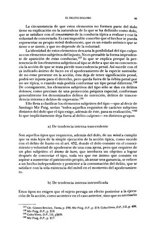 EL DEUTO DOLOSO                                          g5


     La circunstancia de que estos elementos no formen parte del dolo
tiene su explicación en la naturaleza de lo que se ha definido como dolo,
que se satisface con el conocimiento de la conducta típica a realizar y con la
voluntad de concretarla. Es casi imposible concebir que el hechor se pueda
representar su propio móvil deshonesto, que es un estado anímico que se
tiene o se siente, y que no depende de la voluntad.
     La identidad de estos elementos descarta la posibilidad del tipo culpo-
so con elementos subjetivos del injusto. No es pensable la forma impruden-
te de aparición de estas conductas,'^ lo que se explica porque la per-
tenencia de los elementos subjetivos al tipo se debe a que sin su concurren-
cia la acción de que se trata pierde trascendencia penal. Así sucede con el
ya indicado ánimo de lucro en el apoderamiento de la especie sustraída:
de no estar presente en la acción, ésta deja de tener significación penal,
podrá ser injusta para el derecho, pero queda fuera de la órbita penal por
no ser típica, o cuando más podría conformar un tipo penal diferente.'^
De consiguiente, los elementos subjetivos del tipo sólo se dan en delitos
dolosos; como precisan de una proyección psíquica especial, conforman
generalmente los denominados delitos de intención, delitos de trascen-
dencia interna y delitos de expresión.^^^
     Ello lleva a clasificar los elementos subjetivos del tipo—que al decir de
Santiago Mir Puig, serían "todos aquellos requisitos de carácter subjetivo
distintos del dolo que el tipo exige, además de éste, para su realización,"'^
lo que implícitamente deja fuera al delito culposo— en distintos grupos:

                      a) De tendencia interna trascendente

Son aquellos tipos que requieren, además del dolo, de un móvil & cumplir
que va más lejos de la simple ejecución de la acción típica, como sucede
con el delito de hurto en el art. 432, donde el dolo consiste en el conoci-
miento y voluntad de apoderarse de una cosa ajena, pero que requiere de
un plus subjetivo: el ánimo de lucro, que involucra un objetivo a lograr
después de concretar el tipo, toda vez que ese ánimo que consiste en
aspirar a aumentar el patrimonio propio, alcanzar una ganancia, se refiere
a un hecho independiente y posterior a la consumación del delito, que se
satisface con la sola existencia del móvil en el momento del apoderamien-
to.

                      b) De tendencia interna intensificada

Estos tipos no exigen que el sujeto persiga un efecto posterior a la ejecu-
ción de la acción, como acontece en el caso anterior, sino que es necesario


  " ' Cfr. Gómez Benítez, Temía, p. 238; Mir Puig, D.P., p. 219; Ctobo-Vives, D.P., I-H, p. 409.
  '^^MirPuig, £)./>., p. 218.
  ''9 Cobo-Vives, D.P., I-II, pl09.
  ' ^ Mir Puig, D.P.,p, 217.
 
