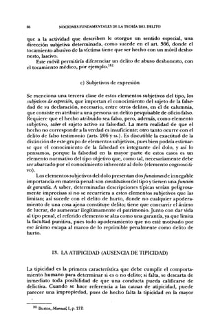 86                   NOCIONES FUNDAMENTALES DE LA TEORÍA DEL DELITO


que a la actividad que describen le otorgue un sentido especial, una
dirección subjetiva determinada, como sucede en el a r t 366, donde el
tocamiento abusivo de la víctima tiene que ser hecho con un móvil desho-
nesto, lascivo.
     Este móvil permitiría diferenciar un delito de abuso deshonesto, con
el tocamiento médico, por ejemplo.^^^

                                  c) Subjetivos de expresión

Se menciona una tercera clase de estos elementos subjetivos del tipo, los
subjetivos de expresión, que importan el conocimiento del sujeto de la false-
dad de su declaración, necesario, entre otros delitos, en el de calumnia,
que consiste en atribuir a una persona un delito pesquisable de oficio falso.
Requiere que el hecho atribuido sea falso, pero, además, como elemento
subjetivo, saber el sujeto activo su falsedad. La mera realidad de que el
hecho no corresponde a la verdad es insuficiente; otro tanto ocurre con el
delito de falso testimonio (arts. 206 y ss.). Es discutible la exactitud de la
distinción de este grupo de elementos subjetivos, pues bien podría estimar-
se que el conocimiento de la falsedad es integrante del dolo, y así lo
pensamos, porque la falsedad en la mayor parte de estos casos es un
elemento normativo del tipo objetivo que, como tal, necesariamente debe
ser abarcado por el conocimiento inherente al dolo (elemento cognosciti-
vo).
     Los elementos subjetivos del dolo presentan dos funáonesde innegable
importancia en materia penal: son constitutivos del tipo y tienen una/undo'n
de garantía. A saber, determinadas descripciones típicas serían peligrosa-
mente imprecisas si no se recurriera a estos elementos subjetivos que las
limitan; así sucede con el delito de hurto, donde no cualquier apodera-
miento de una cosa ajena constituye delito; tiene que concurrir el ánimo
de lucrar, de aumentar ilegítimamente el patrimonio. Junto con dar vida
al tipo penal, el referido elemento se alza como una garantía, ya que limita
la facultad punitiva, pues todo apoderamiento que no esté motivado por
ese ánimo escapa al marco de lo reprimible penalmente como delito de
hurto.


                 13. LAATIPICIDAD (AUSENCIA DE TIPICIDAD)


La tipicidad es la primera característica que debe cumplir el comporta-
miento humano para determinar si es o no delito; si falta, se descarta de
inmediato toda posibilidad de que una conducta pueda calificarse de
delictiva. Cuando se hace referencia a las causas de atipicidad, puede
parecer una impropiedad, pues de hecho falta la tipicidad en la mayor


     ' ^ ' Bustos, Manual, I, p. 212.
 