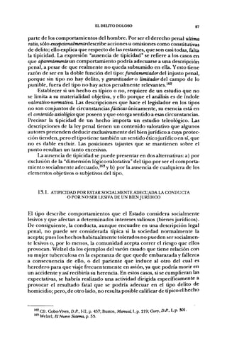 EL DEUTO DOLOSO                                          g7


parte de los comportamientos del hombre. Por ser el derecho penal ultima
ratio, sólo excepcionalmentedescribe acciones u omisiones como constitutivas
de delito; ello explica que respecto de las restantes, que son casi todas, falta
la tipicidad. La expresión "ausencia de tipicidad" se refiere a los casos en
que aparentemente un comportamiento podría adecuarse a una descripción
penal, a pesar de que realmente no queda subsumido en ella. Y esto tiene
razón de ser en la doble función del tipo: fundameníador de injusto penal,
porque sin tipo no hay delito, y garantizador o limitador del campo de lo
punible, fuera del tipo no hay actos penalmente relevantes.^^^
     Establecer si un hecho es típico o no, requiere de un estudio que no
se limita a su materialidad objetiva, y ello porque el análisis es de índole
valorativo-normativa. Las descripciones que hace el legislador en los tipos
no son conjuntos de circunstancias/ác/icaí únicamente, su esencia está en
el contenido axiológico que poseen y que otorga sentido a esas circunstancias.
Precisar la tipicidad de un hecho importa un estudio teleológico. Las
descripciones de la ley penal tienen un contenido valorativo que algunos
autores pretenden deducir exclusivamente del bien jurídico a cuya protec-
ción tienden, pero el tipo tiene también un sentido éticojurídico en sí, que
no es dable excluir. Las posiciones tajantes que se mantienen sobre el
punto resultan un tanto excesivas.
     La ausencia de tipicidad se puede presentar en dos alternativas: a) por
exclusión de la "dimensión lógico-valorativa" del tipo por ser el comporta-
miento socialmente adecuado,'^' y b) por la ausencia de cualquiera de los
elementos objetivos o subjetivos del tipo.


    1 3 . 1 . ATIPICIDAD POR ESTAR SOCIALMENTE ADECUADA LA CONDUCTA
                     O POR NO SER LESIVA DE UN BIEN JURÍDICO


El tipo describe comportamientos que el Estado considera socialmente
lesivos y que afectan a determinados intereses valiosos (bienes jurídicos).
De consiguiente, la conducta, aunque encuadre en una descripción legal
penal, no puede ser considerada típica si la sociedad normalmente la
acepta; pues los hechos habitualmente tolerados no pueden ser socialmen-
te lesivos o, por lo menos, la comunidad acepta correr el riesgo que ellos
provocan. Welzel da los ejemplos del varón casado que tiene relación con
su mujer tuberculosa en la esperanza de que quede embarazada y fallezca
a consecuencia de ello, o del pariente que induce al otro del cual es
heredero para que viaje frecuentemente en avión, ya que podría morir en
un accidente y así recibiría su herencia. En estos casos, si se cumplieran las
expectativas, se habría realizado una actividad dirigida específicamente a
provocar el resultado fatal que se podría adecuar en el tipo delito de
homicidio; pero, de otro lado, no resulta posible calificar de típico el hecho


  '*^ Cfr. Cobo-Vives, D.P., I-II, p. 457; Bustos, Manual. I, p. 219; Cury. D.P., I, p- SOI-
  '*' Welzel, ElNuevo Sistma, p. 53.
 