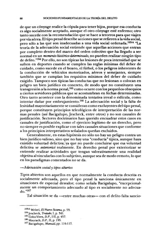 88                  NOCIONES FUNDAMENTALES DE LA T E O R I A DEL DEUTO


de que un cónyuge realice la cópula para tener hijos, porque esa conducta
es algo socialmente aceptado, aunque el otro cónyuge esté enfermo; otro
 tanto sucede con la recomendación que se hace a terceros para que viajen
por vía aérea. El tipo penal describe acciones que se refieren a la vida social,
pero sólo a las que son inadecuadas a una vida social ordenada.'^*"-* "La
teoría de la adecuación social entiende que aquellas acciones que entran
por completo dentro del marco del orden colectivo que ha llegado a ser
normal en un momento histórico determinado, no pueden realizar ningún tipo
de delito."'^ Por ello, no son típicas las lesiones de poca intensidad que se
sufi-en en deportes cuando se cumplen las reglas mínimas del deber de
cuidado, como sucede en el boxeo, el fiitbol, o los peligros inherentes de
la conducción de vehículos motorizados, aéreos y semejantes, siempre
 también que se cumplan los requisitos mínimos del deber de cuidado
 exigido. Tampoco son típicas las conductas que no lesionan o colocan en
peligro un bien jurídico en concreto, de modo que no constituyen una
 transgresión a la norma penal,'^^ como ocurre con los pequeños obsequios
a ciertos servidores públicos que se acostumbran en fechas determinadas.
 Otro tanto acontece con la denominada tentativa irreal o ridicula, como
intentar dañar por embrujamiento.'^ La adecuación social y la falta de
 lesividad mayoritariamente se consideran como excluyentes del tipo penal,
 porque constituyen principios teleológicos de interpretación de las nor-
 mas penales (así Bacigalupo, Jescheck, entre otros) y no son causales de
justificación. Sectores doctrinarios han querido encuadrar estos casos en
 causales de justificación, como el ejercicio legítimo de un derecho, pero
 no siempre es posible explicar con tales causales situaciones que conforme
 a los principios interpretativos señalados quedan excluidos.
      Generalmente, en estas hipótesis no sólo no hay un peligro contra un
 bien jurídico valioso, sino que no hay una "conducta" típica, aunque haya
 existido voluntad delictiva; ya que no puede concluirse que esa voluntad
 delictiva se exteriorizó realmente. En derecho penal por exteriorizar se
 entiende realizar actividades que tengan valorativamente una realidad
 objetiva al vincularlas con lo subjetivo, aunque sea de modo remoto, lo que
 en los paradigmas comentados no se da.

—Adecuación social y tipos abiertos
Tipos abiertos son aquellos en que normalmente la conducta descrita es
socialmente adecuada, pero el tipo penal la sanciona únicamente en
situaciones de especial desvalor; como señala Bacigalupo, "excepcional-
mente un comportamiento adecuado al tipo es socialmente no adecúa-
do. "167
     Tal situación se da —entre muchas otras— con el delito falta sancio-


     les^A ^pi^el, El Nuevo Sistema, p. 53.
     ^^^Jescheck, Tratado, 1, p. 341.
     ^^^ Cbbo-Vives, D.P., I-II, p. 457.
     ' ^ Maurach, O.P., II, p. 195.
     ' " Bacigalupo, Aíanuai; pp. 116-117.
 